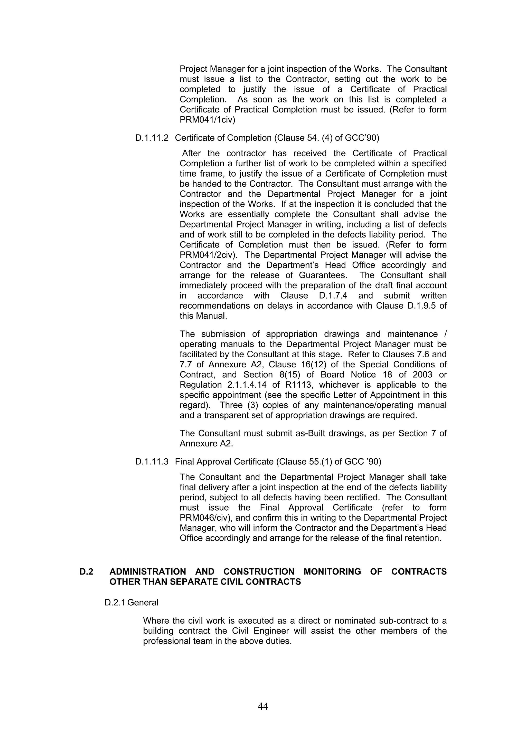 Project Manager for a joint inspection of the Works. The Consultant 
must issue a list to the Contractor, setting out the work to be 
completed to justify the issue of a Certificate of Practical 
Completion. As soon as the work on this list is completed a 
Certificate of Practical Completion must be issued. (Refer to form 
PRM041/1civ) 
D.1.11.2 Certificate of Completion (Clause 54. (4) of GCC’90) 
After the contractor has received the Certificate of Practical 
Completion a further list of work to be completed within a specified 
time frame, to justify the issue of a Certificate of Completion must 
be handed to the Contractor. The Consultant must arrange with the 
Contractor and the Departmental Project Manager for a joint 
inspection of the Works. If at the inspection it is concluded that the 
Works are essentially complete the Consultant shall advise the 
Departmental Project Manager in writing, including a list of defects 
and of work still to be completed in the defects liability period. The 
Certificate of Completion must then be issued. (Refer to form 
PRM041/2civ). The Departmental Project Manager will advise the 
Contractor and the Department’s Head Office accordingly and 
arrange for the release of Guarantees. The Consultant shall 
immediately proceed with the preparation of the draft final account 
in accordance with Clause D.1.7.4 and submit written 
recommendations on delays in accordance with Clause D.1.9.5 of 
this Manual. 
The submission of appropriation drawings and maintenance / 
operating manuals to the Departmental Project Manager must be 
facilitated by the Consultant at this stage. Refer to Clauses 7.6 and 
7.7 of Annexure A2, Clause 16(12) of the Special Conditions of 
Contract, and Section 8(15) of Board Notice 18 of 2003 or 
Regulation 2.1.1.4.14 of R1113, whichever is applicable to the 
specific appointment (see the specific Letter of Appointment in this 
regard). Three (3) copies of any maintenance/operating manual 
and a transparent set of appropriation drawings are required. 
The Consultant must submit as-Built drawings, as per Section 7 of 
Annexure A2. 
D.1.11.3 Final Approval Certificate (Clause 55.(1) of GCC ’90) 
The Consultant and the Departmental Project Manager shall take 
final delivery after a joint inspection at the end of the defects liability 
period, subject to all defects having been rectified. The Consultant 
must issue the Final Approval Certificate (refer to form 
PRM046/civ), and confirm this in writing to the Departmental Project 
Manager, who will inform the Contractor and the Department’s Head 
Office accordingly and arrange for the release of the final retention. 
D.2 ADMINISTRATION AND CONSTRUCTION MONITORING OF CONTRACTS 
OTHER THAN SEPARATE CIVIL CONTRACTS 
D.2.1 General 
Where the civil work is executed as a direct or nominated sub-contract to a 
building contract the Civil Engineer will assist the other members of the 
professional team in the above duties. 
44 
 