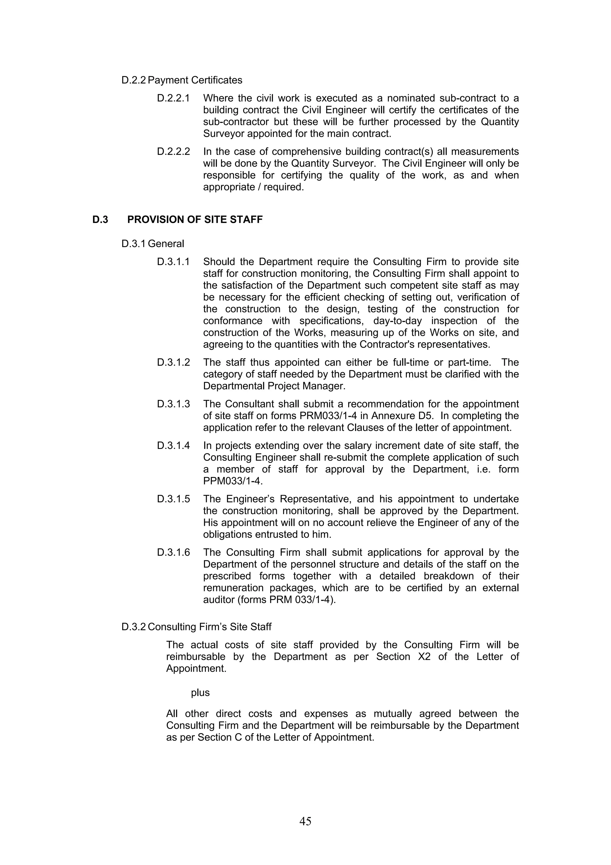 45 
D.2.2 Payment Certificates 
D.2.2.1 Where the civil work is executed as a nominated sub-contract to a 
building contract the Civil Engineer will certify the certificates of the 
sub-contractor but these will be further processed by the Quantity 
Surveyor appointed for the main contract. 
D.2.2.2 In the case of comprehensive building contract(s) all measurements 
will be done by the Quantity Surveyor. The Civil Engineer will only be 
responsible for certifying the quality of the work, as and when 
appropriate / required. 
D.3 PROVISION OF SITE STAFF 
D.3.1 General 
D.3.1.1 Should the Department require the Consulting Firm to provide site 
staff for construction monitoring, the Consulting Firm shall appoint to 
the satisfaction of the Department such competent site staff as may 
be necessary for the efficient checking of setting out, verification of 
the construction to the design, testing of the construction for 
conformance with specifications, day-to-day inspection of the 
construction of the Works, measuring up of the Works on site, and 
agreeing to the quantities with the Contractor's representatives. 
D.3.1.2 The staff thus appointed can either be full-time or part-time. The 
category of staff needed by the Department must be clarified with the 
Departmental Project Manager. 
D.3.1.3 The Consultant shall submit a recommendation for the appointment 
of site staff on forms PRM033/1-4 in Annexure D5. In completing the 
application refer to the relevant Clauses of the letter of appointment. 
D.3.1.4 In projects extending over the salary increment date of site staff, the 
Consulting Engineer shall re-submit the complete application of such 
a member of staff for approval by the Department, i.e. form 
PPM033/1-4. 
D.3.1.5 The Engineer’s Representative, and his appointment to undertake 
the construction monitoring, shall be approved by the Department. 
His appointment will on no account relieve the Engineer of any of the 
obligations entrusted to him. 
D.3.1.6 The Consulting Firm shall submit applications for approval by the 
Department of the personnel structure and details of the staff on the 
prescribed forms together with a detailed breakdown of their 
remuneration packages, which are to be certified by an external 
auditor (forms PRM 033/1-4). 
D.3.2 Consulting Firm’s Site Staff 
The actual costs of site staff provided by the Consulting Firm will be 
reimbursable by the Department as per Section X2 of the Letter of 
Appointment. 
plus 
All other direct costs and expenses as mutually agreed between the 
Consulting Firm and the Department will be reimbursable by the Department 
as per Section C of the Letter of Appointment. 
 