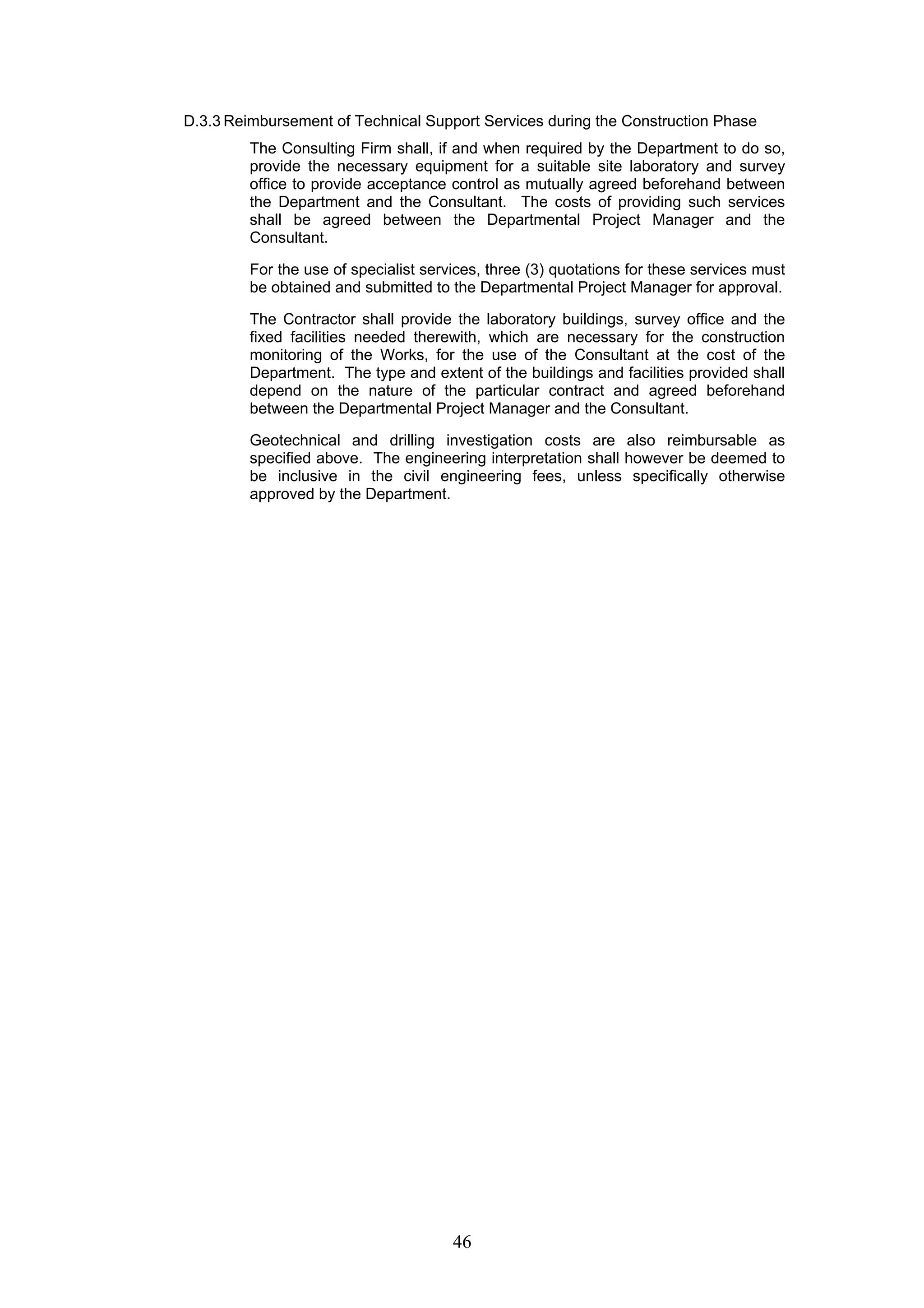 D.3.3 Reimbursement of Technical Support Services during the Construction Phase 
The Consulting Firm shall, if and when required by the Department to do so, 
provide the necessary equipment for a suitable site laboratory and survey 
office to provide acceptance control as mutually agreed beforehand between 
the Department and the Consultant. The costs of providing such services 
shall be agreed between the Departmental Project Manager and the 
Consultant. 
For the use of specialist services, three (3) quotations for these services must 
be obtained and submitted to the Departmental Project Manager for approval. 
The Contractor shall provide the laboratory buildings, survey office and the 
fixed facilities needed therewith, which are necessary for the construction 
monitoring of the Works, for the use of the Consultant at the cost of the 
Department. The type and extent of the buildings and facilities provided shall 
depend on the nature of the particular contract and agreed beforehand 
between the Departmental Project Manager and the Consultant. 
Geotechnical and drilling investigation costs are also reimbursable as 
specified above. The engineering interpretation shall however be deemed to 
be inclusive in the civil engineering fees, unless specifically otherwise 
approved by the Department. 
46 
 