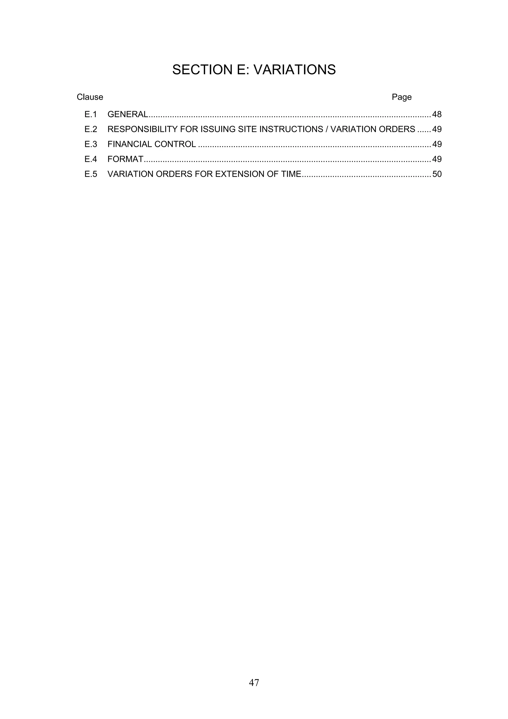SECTION E: VARIATIONS 
Clause Page 
E.1 GENERAL........................................................................................................................ 48 
E.2 RESPONSIBILITY FOR ISSUING SITE INSTRUCTIONS / VARIATION ORDERS ...... 49 
E.3 FINANCIAL CONTROL ................................................................................................... 49 
E.4 FORMAT.......................................................................................................................... 49 
E.5 VARIATION ORDERS FOR EXTENSION OF TIME....................................................... 50 
47 
 