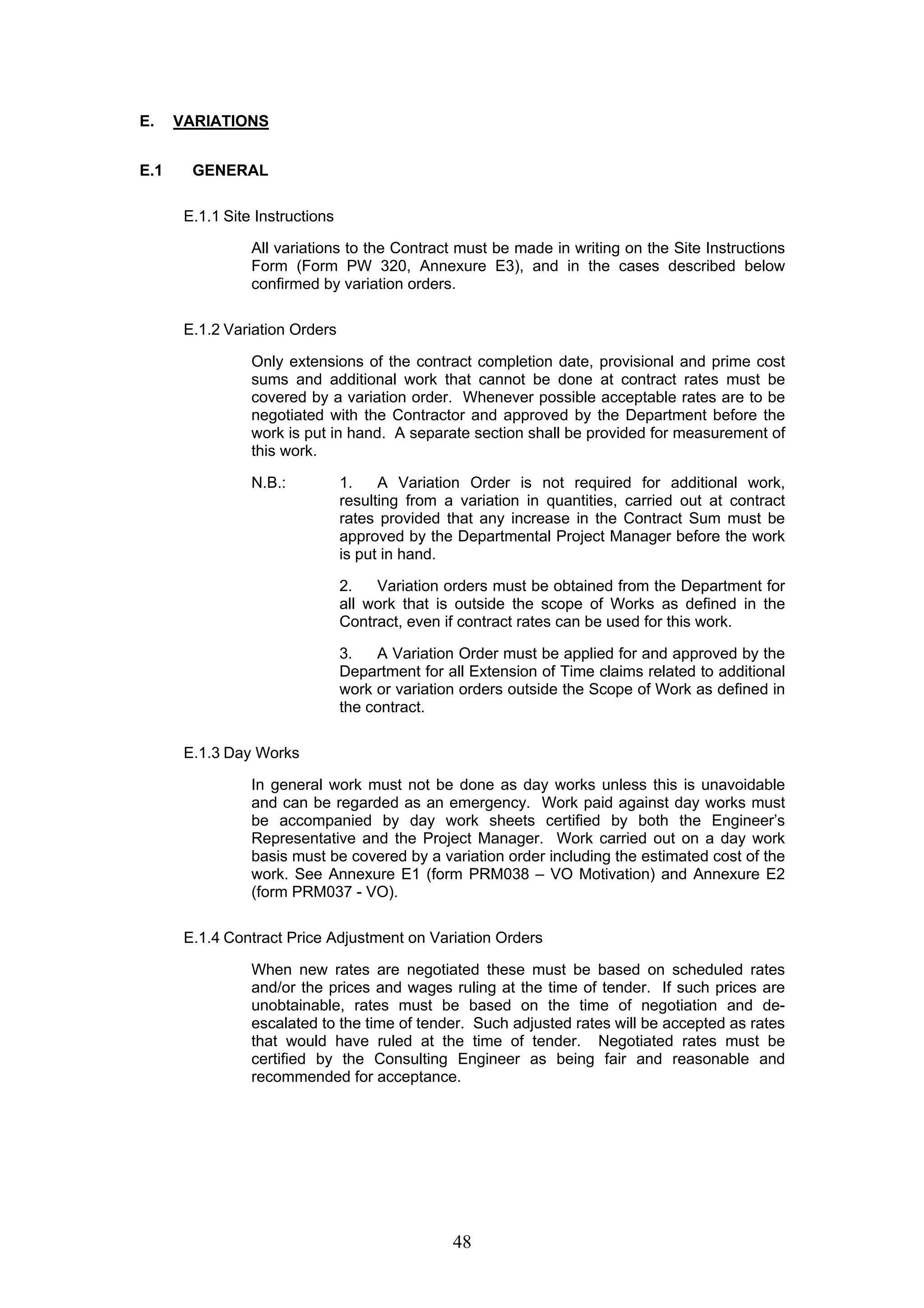 48 
E. VARIATIONS 
E.1 GENERAL 
E.1.1 Site Instructions 
All variations to the Contract must be made in writing on the Site Instructions 
Form (Form PW 320, Annexure E3), and in the cases described below 
confirmed by variation orders. 
E.1.2 Variation Orders 
Only extensions of the contract completion date, provisional and prime cost 
sums and additional work that cannot be done at contract rates must be 
covered by a variation order. Whenever possible acceptable rates are to be 
negotiated with the Contractor and approved by the Department before the 
work is put in hand. A separate section shall be provided for measurement of 
this work. 
N.B.: 1. A Variation Order is not required for additional work, 
resulting from a variation in quantities, carried out at contract 
rates provided that any increase in the Contract Sum must be 
approved by the Departmental Project Manager before the work 
is put in hand. 
2. Variation orders must be obtained from the Department for 
all work that is outside the scope of Works as defined in the 
Contract, even if contract rates can be used for this work. 
3. A Variation Order must be applied for and approved by the 
Department for all Extension of Time claims related to additional 
work or variation orders outside the Scope of Work as defined in 
the contract. 
E.1.3 Day Works 
In general work must not be done as day works unless this is unavoidable 
and can be regarded as an emergency. Work paid against day works must 
be accompanied by day work sheets certified by both the Engineer’s 
Representative and the Project Manager. Work carried out on a day work 
basis must be covered by a variation order including the estimated cost of the 
work. See Annexure E1 (form PRM038 – VO Motivation) and Annexure E2 
(form PRM037 - VO). 
E.1.4 Contract Price Adjustment on Variation Orders 
When new rates are negotiated these must be based on scheduled rates 
and/or the prices and wages ruling at the time of tender. If such prices are 
unobtainable, rates must be based on the time of negotiation and de-escalated 
to the time of tender. Such adjusted rates will be accepted as rates 
that would have ruled at the time of tender. Negotiated rates must be 
certified by the Consulting Engineer as being fair and reasonable and 
recommended for acceptance. 
 