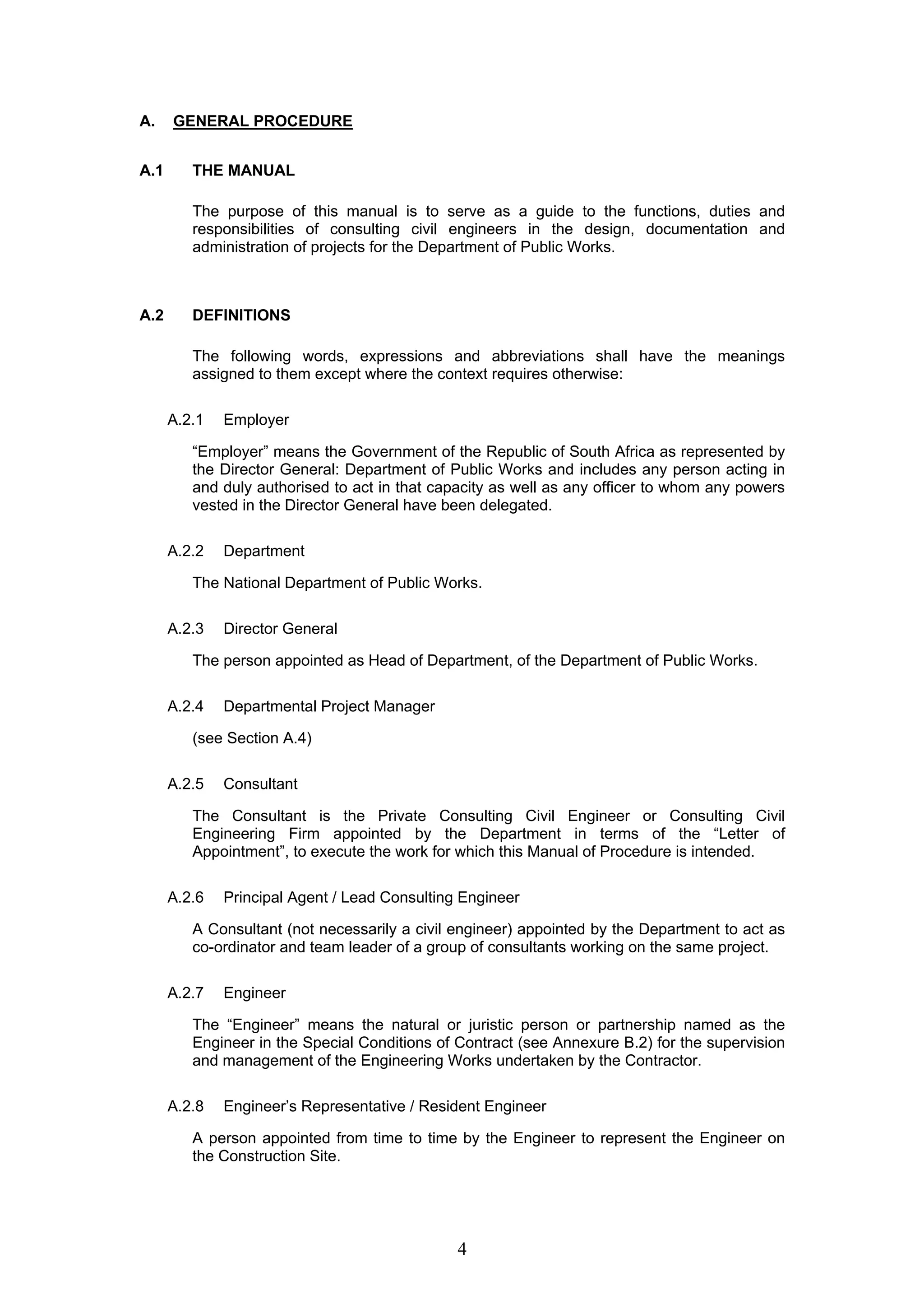 4 
A. GENERAL PROCEDURE 
A.1 THE MANUAL 
The purpose of this manual is to serve as a guide to the functions, duties and 
responsibilities of consulting civil engineers in the design, documentation and 
administration of projects for the Department of Public Works. 
A.2 DEFINITIONS 
The following words, expressions and abbreviations shall have the meanings 
assigned to them except where the context requires otherwise: 
A.2.1 Employer 
“Employer” means the Government of the Republic of South Africa as represented by 
the Director General: Department of Public Works and includes any person acting in 
and duly authorised to act in that capacity as well as any officer to whom any powers 
vested in the Director General have been delegated. 
A.2.2 Department 
The National Department of Public Works. 
A.2.3 Director General 
The person appointed as Head of Department, of the Department of Public Works. 
A.2.4 Departmental Project Manager 
(see Section A.4) 
A.2.5 Consultant 
The Consultant is the Private Consulting Civil Engineer or Consulting Civil 
Engineering Firm appointed by the Department in terms of the “Letter of 
Appointment”, to execute the work for which this Manual of Procedure is intended. 
A.2.6 Principal Agent / Lead Consulting Engineer 
A Consultant (not necessarily a civil engineer) appointed by the Department to act as 
co-ordinator and team leader of a group of consultants working on the same project. 
A.2.7 Engineer 
The “Engineer” means the natural or juristic person or partnership named as the 
Engineer in the Special Conditions of Contract (see Annexure B.2) for the supervision 
and management of the Engineering Works undertaken by the Contractor. 
A.2.8 Engineer’s Representative / Resident Engineer 
A person appointed from time to time by the Engineer to represent the Engineer on 
the Construction Site. 
 