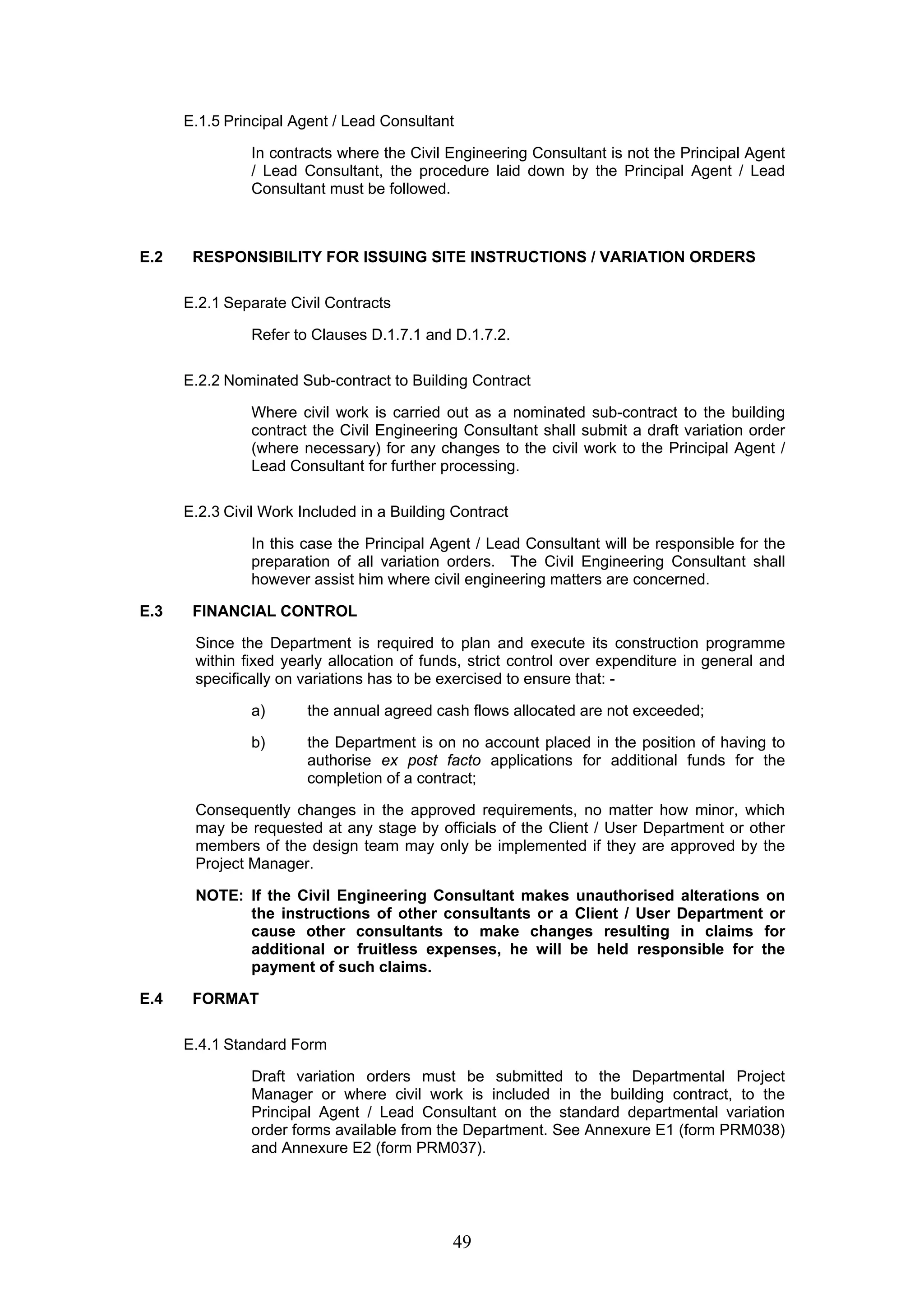 E.1.5 Principal Agent / Lead Consultant 
In contracts where the Civil Engineering Consultant is not the Principal Agent 
/ Lead Consultant, the procedure laid down by the Principal Agent / Lead 
Consultant must be followed. 
E.2 RESPONSIBILITY FOR ISSUING SITE INSTRUCTIONS / VARIATION ORDERS 
49 
E.2.1 Separate Civil Contracts 
Refer to Clauses D.1.7.1 and D.1.7.2. 
E.2.2 Nominated Sub-contract to Building Contract 
Where civil work is carried out as a nominated sub-contract to the building 
contract the Civil Engineering Consultant shall submit a draft variation order 
(where necessary) for any changes to the civil work to the Principal Agent / 
Lead Consultant for further processing. 
E.2.3 Civil Work Included in a Building Contract 
In this case the Principal Agent / Lead Consultant will be responsible for the 
preparation of all variation orders. The Civil Engineering Consultant shall 
however assist him where civil engineering matters are concerned. 
E.3 FINANCIAL CONTROL 
Since the Department is required to plan and execute its construction programme 
within fixed yearly allocation of funds, strict control over expenditure in general and 
specifically on variations has to be exercised to ensure that: - 
a) the annual agreed cash flows allocated are not exceeded; 
b) the Department is on no account placed in the position of having to 
authorise ex post facto applications for additional funds for the 
completion of a contract; 
Consequently changes in the approved requirements, no matter how minor, which 
may be requested at any stage by officials of the Client / User Department or other 
members of the design team may only be implemented if they are approved by the 
Project Manager. 
NOTE: If the Civil Engineering Consultant makes unauthorised alterations on 
the instructions of other consultants or a Client / User Department or 
cause other consultants to make changes resulting in claims for 
additional or fruitless expenses, he will be held responsible for the 
payment of such claims. 
E.4 FORMAT 
E.4.1 Standard Form 
Draft variation orders must be submitted to the Departmental Project 
Manager or where civil work is included in the building contract, to the 
Principal Agent / Lead Consultant on the standard departmental variation 
order forms available from the Department. See Annexure E1 (form PRM038) 
and Annexure E2 (form PRM037). 
 