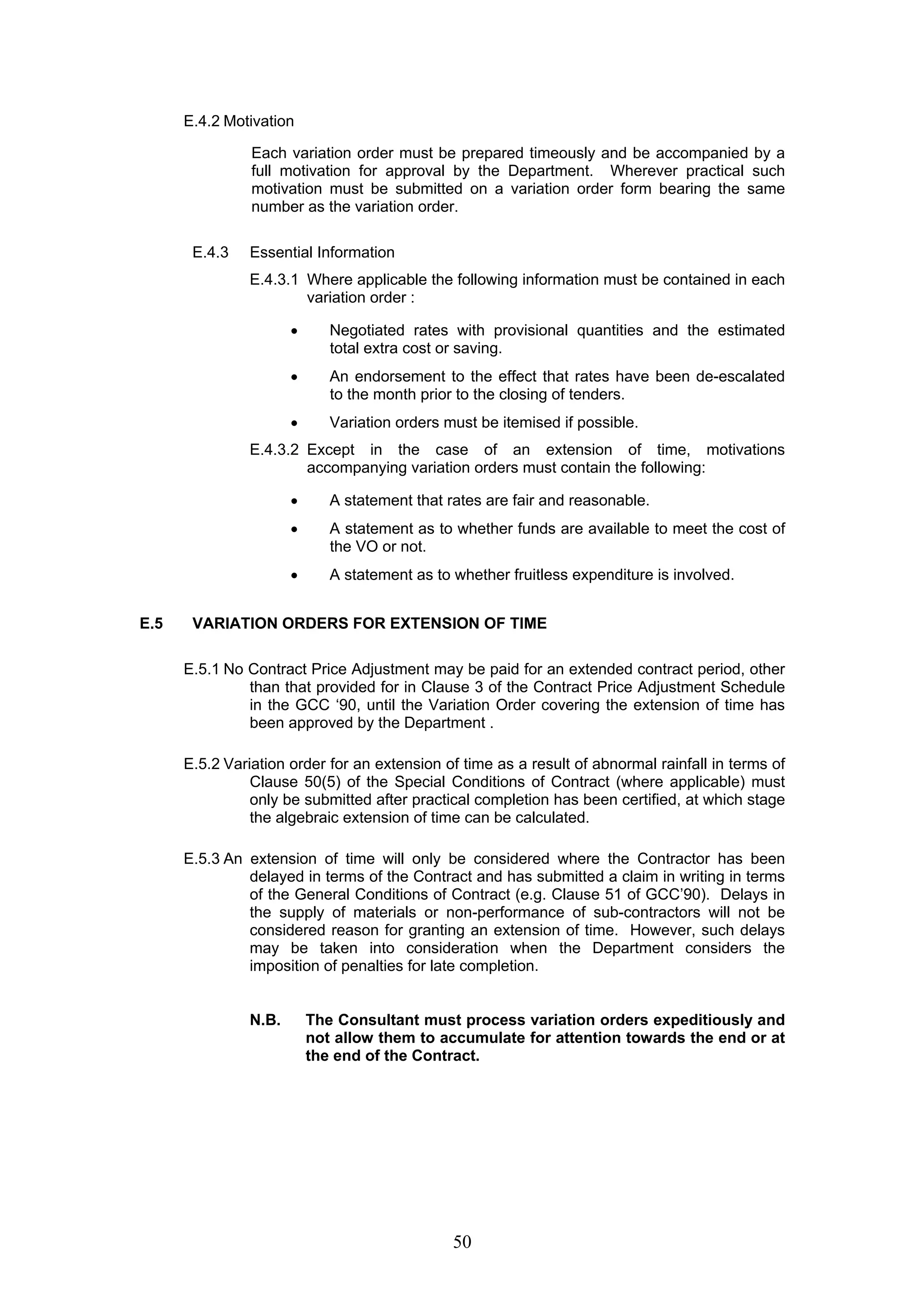 50 
E.4.2 Motivation 
Each variation order must be prepared timeously and be accompanied by a 
full motivation for approval by the Department. Wherever practical such 
motivation must be submitted on a variation order form bearing the same 
number as the variation order. 
E.4.3 Essential Information 
E.4.3.1 Where applicable the following information must be contained in each 
variation order : 
• Negotiated rates with provisional quantities and the estimated 
total extra cost or saving. 
• An endorsement to the effect that rates have been de-escalated 
to the month prior to the closing of tenders. 
• Variation orders must be itemised if possible. 
E.4.3.2 Except in the case of an extension of time, motivations 
accompanying variation orders must contain the following: 
• A statement that rates are fair and reasonable. 
• A statement as to whether funds are available to meet the cost of 
the VO or not. 
• A statement as to whether fruitless expenditure is involved. 
E.5 VARIATION ORDERS FOR EXTENSION OF TIME 
E.5.1 No Contract Price Adjustment may be paid for an extended contract period, other 
than that provided for in Clause 3 of the Contract Price Adjustment Schedule 
in the GCC ‘90, until the Variation Order covering the extension of time has 
been approved by the Department . 
E.5.2 Variation order for an extension of time as a result of abnormal rainfall in terms of 
Clause 50(5) of the Special Conditions of Contract (where applicable) must 
only be submitted after practical completion has been certified, at which stage 
the algebraic extension of time can be calculated. 
E.5.3 An extension of time will only be considered where the Contractor has been 
delayed in terms of the Contract and has submitted a claim in writing in terms 
of the General Conditions of Contract (e.g. Clause 51 of GCC’90). Delays in 
the supply of materials or non-performance of sub-contractors will not be 
considered reason for granting an extension of time. However, such delays 
may be taken into consideration when the Department considers the 
imposition of penalties for late completion. 
N.B. The Consultant must process variation orders expeditiously and 
not allow them to accumulate for attention towards the end or at 
the end of the Contract. 
 