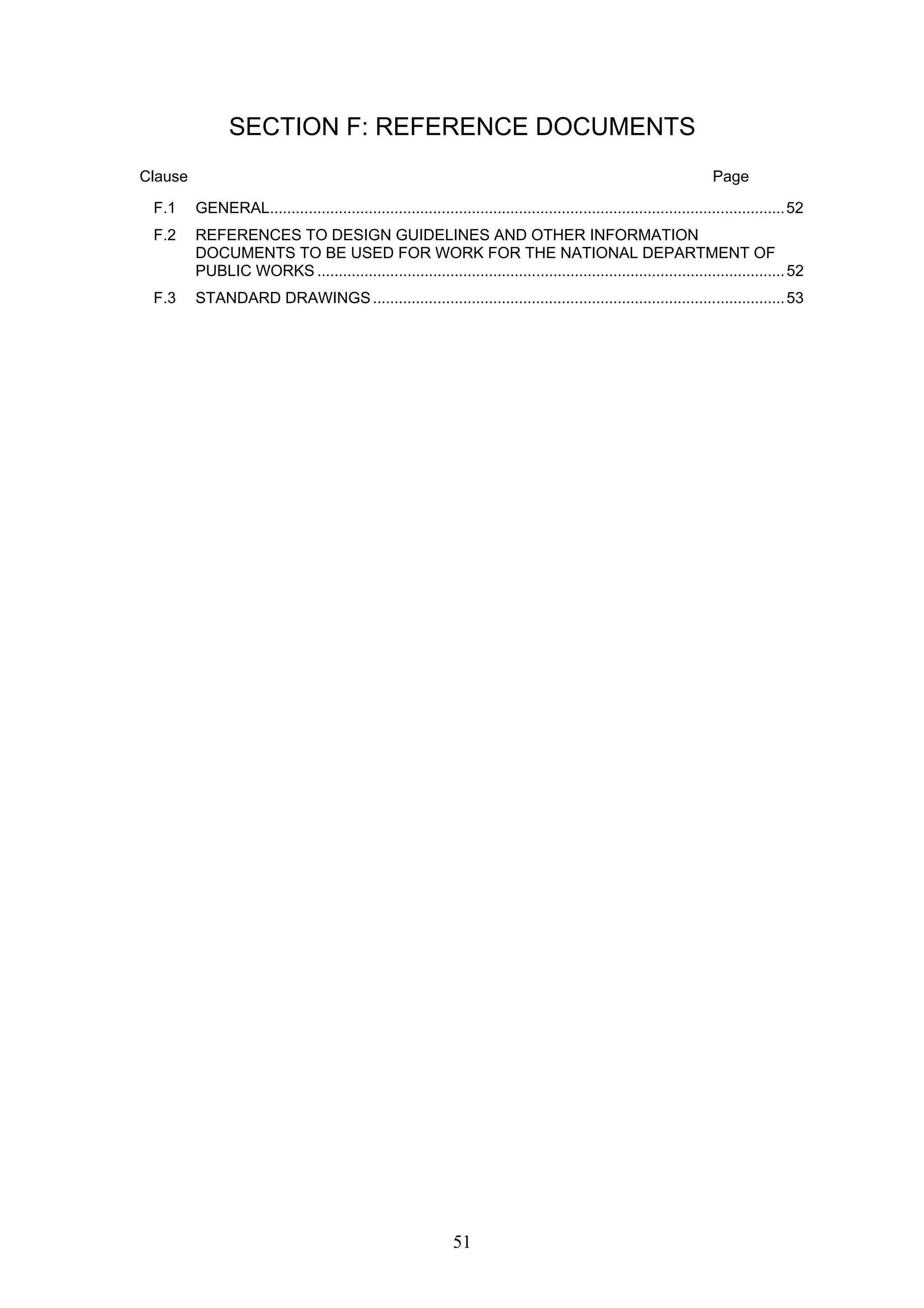 SECTION F: REFERENCE DOCUMENTS 
Clause Page 
F.1 GENERAL........................................................................................................................52 
F.2 REFERENCES TO DESIGN GUIDELINES AND OTHER INFORMATION 
DOCUMENTS TO BE USED FOR WORK FOR THE NATIONAL DEPARTMENT OF 
PUBLIC WORKS.............................................................................................................52 
F.3 STANDARD DRAWINGS................................................................................................53 
51 
 