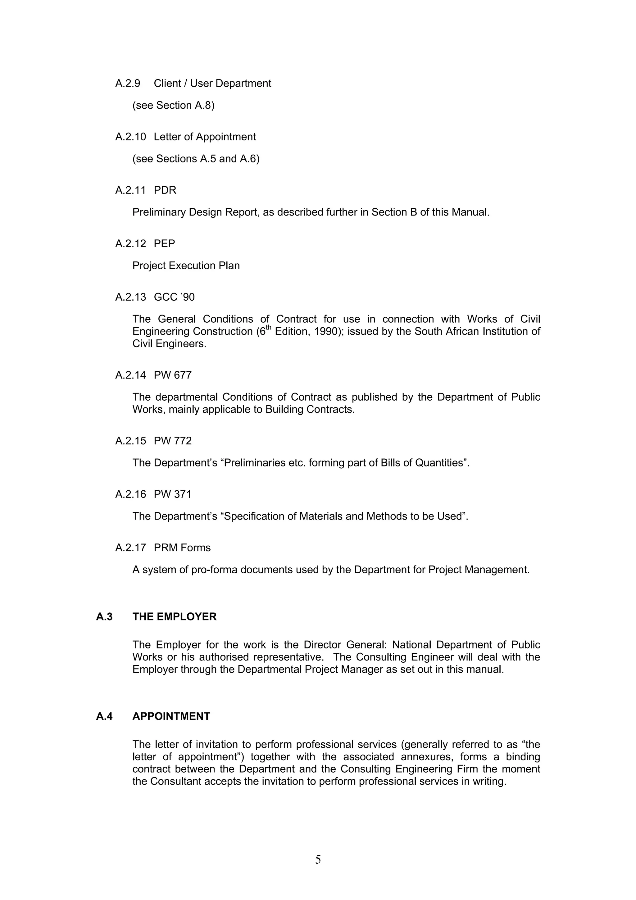 5 
A.2.9 Client / User Department 
(see Section A.8) 
A.2.10 Letter of Appointment 
(see Sections A.5 and A.6) 
A.2.11 PDR 
Preliminary Design Report, as described further in Section B of this Manual. 
A.2.12 PEP 
Project Execution Plan 
A.2.13 GCC ’90 
The General Conditions of Contract for use in connection with Works of Civil 
Engineering Construction (6th Edition, 1990); issued by the South African Institution of 
Civil Engineers. 
A.2.14 PW 677 
The departmental Conditions of Contract as published by the Department of Public 
Works, mainly applicable to Building Contracts. 
A.2.15 PW 772 
The Department’s “Preliminaries etc. forming part of Bills of Quantities”. 
A.2.16 PW 371 
The Department’s “Specification of Materials and Methods to be Used”. 
A.2.17 PRM Forms 
A system of pro-forma documents used by the Department for Project Management. 
A.3 THE EMPLOYER 
The Employer for the work is the Director General: National Department of Public 
Works or his authorised representative. The Consulting Engineer will deal with the 
Employer through the Departmental Project Manager as set out in this manual. 
A.4 APPOINTMENT 
The letter of invitation to perform professional services (generally referred to as “the 
letter of appointment”) together with the associated annexures, forms a binding 
contract between the Department and the Consulting Engineering Firm the moment 
the Consultant accepts the invitation to perform professional services in writing. 
 