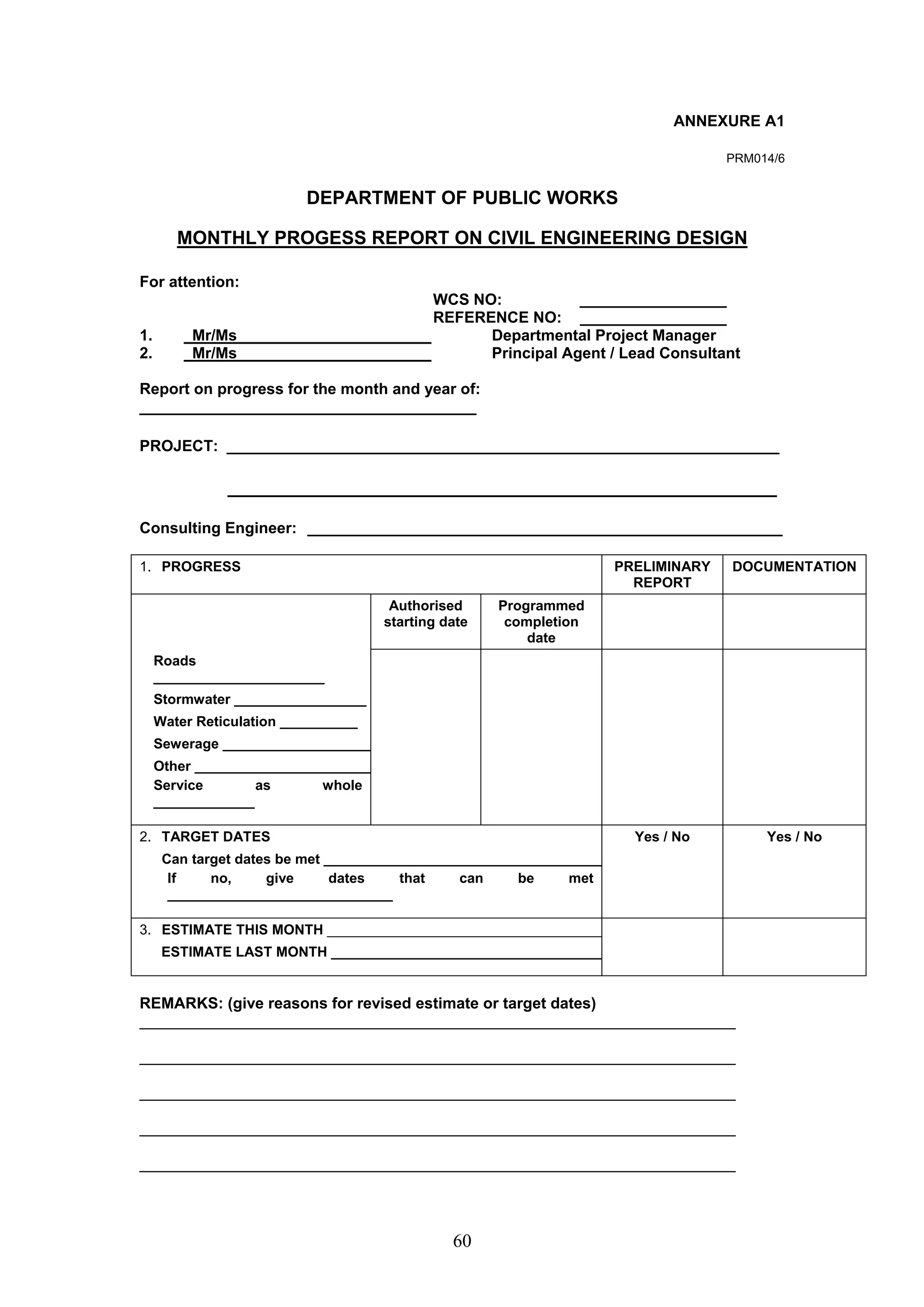 60 
ANNEXURE A1 
PRM014/6 
DEPARTMENT OF PUBLIC WORKS 
MONTHLY PROGESS REPORT ON CIVIL ENGINEERING DESIGN 
For attention: 
WCS NO: _________________ 
REFERENCE NO: _________________ 
1. Mr/Ms Departmental Project Manager 
2. Mr/Ms Principal Agent / Lead Consultant 
Report on progress for the month and year of: 
_______________________________________ 
PROJECT: ________________________________________________________________ 
_____________________________________________________ 
Consulting Engineer: _______________________________________________________ 
1. PROGRESS PRELIMINARY 
REPORT 
DOCUMENTATION 
Authorised 
starting date 
Programmed 
completion 
date 
Roads 
______________________ 
Stormwater _________________ 
Water Reticulation __________ 
Sewerage ___________________ 
Other _______________________ 
Service as whole 
_____________ 
2. TARGET DATES 
Can target dates be met ____________________________________ 
If no, give dates that can be met 
_____________________________ 
Yes / No Yes / No 
3. ESTIMATE THIS MONTH ____________________________________ 
ESTIMATE LAST MONTH ___________________________________ 
REMARKS: (give reasons for revised estimate or target dates) 
_____________________________________________________________________ 
_____________________________________________________________________ 
_____________________________________________________________________ 
_____________________________________________________________________ 
_____________________________________________________________________ 
 