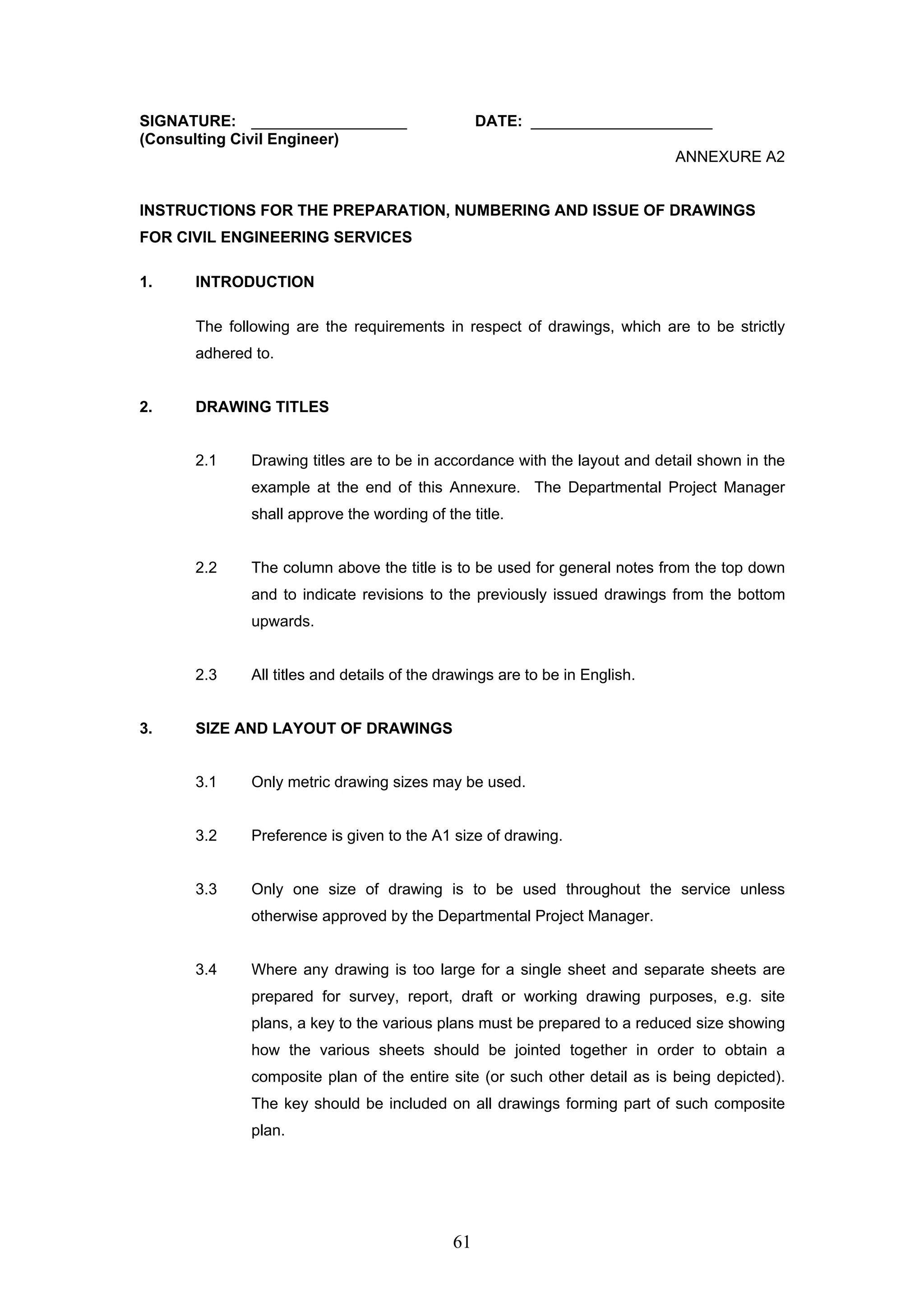 SIGNATURE: __________________ DATE: _____________________ 
(Consulting Civil Engineer) 
61 
ANNEXURE A2 
INSTRUCTIONS FOR THE PREPARATION, NUMBERING AND ISSUE OF DRAWINGS 
FOR CIVIL ENGINEERING SERVICES 
1. INTRODUCTION 
The following are the requirements in respect of drawings, which are to be strictly 
adhered to. 
2. DRAWING TITLES 
2.1 Drawing titles are to be in accordance with the layout and detail shown in the 
example at the end of this Annexure. The Departmental Project Manager 
shall approve the wording of the title. 
2.2 The column above the title is to be used for general notes from the top down 
and to indicate revisions to the previously issued drawings from the bottom 
upwards. 
2.3 All titles and details of the drawings are to be in English. 
3. SIZE AND LAYOUT OF DRAWINGS 
3.1 Only metric drawing sizes may be used. 
3.2 Preference is given to the A1 size of drawing. 
3.3 Only one size of drawing is to be used throughout the service unless 
otherwise approved by the Departmental Project Manager. 
3.4 Where any drawing is too large for a single sheet and separate sheets are 
prepared for survey, report, draft or working drawing purposes, e.g. site 
plans, a key to the various plans must be prepared to a reduced size showing 
how the various sheets should be jointed together in order to obtain a 
composite plan of the entire site (or such other detail as is being depicted). 
The key should be included on all drawings forming part of such composite 
plan. 
 
