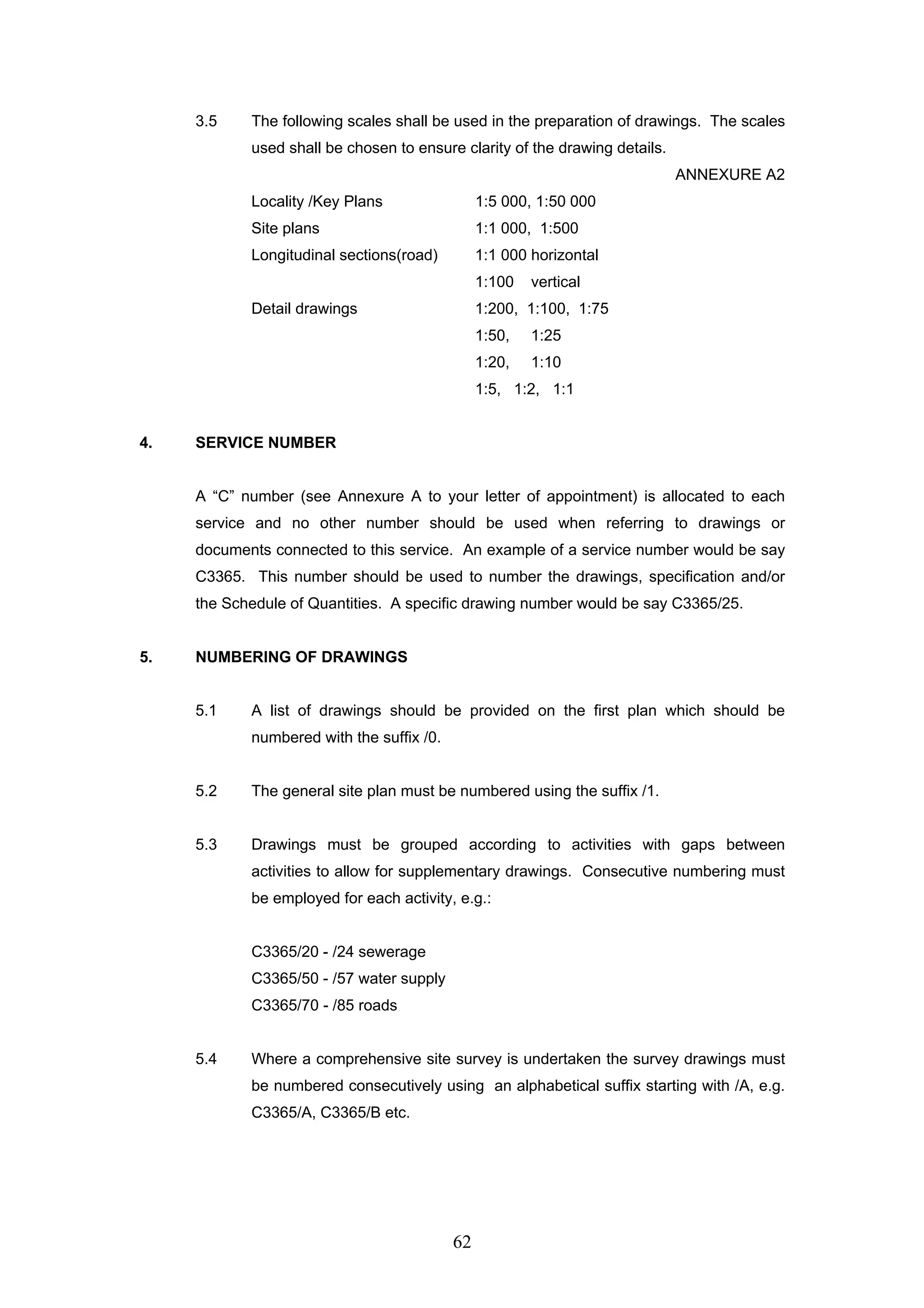 3.5 The following scales shall be used in the preparation of drawings. The scales 
used shall be chosen to ensure clarity of the drawing details. 
62 
ANNEXURE A2 
Locality /Key Plans 1:5 000, 1:50 000 
Site plans 1:1 000, 1:500 
Longitudinal sections(road) 1:1 000 horizontal 
1:100 vertical 
Detail drawings 1:200, 1:100, 1:75 
1:50, 1:25 
1:20, 1:10 
1:5, 1:2, 1:1 
4. SERVICE NUMBER 
A “C” number (see Annexure A to your letter of appointment) is allocated to each 
service and no other number should be used when referring to drawings or 
documents connected to this service. An example of a service number would be say 
C3365. This number should be used to number the drawings, specification and/or 
the Schedule of Quantities. A specific drawing number would be say C3365/25. 
5. NUMBERING OF DRAWINGS 
5.1 A list of drawings should be provided on the first plan which should be 
numbered with the suffix /0. 
5.2 The general site plan must be numbered using the suffix /1. 
5.3 Drawings must be grouped according to activities with gaps between 
activities to allow for supplementary drawings. Consecutive numbering must 
be employed for each activity, e.g.: 
C3365/20 - /24 sewerage 
C3365/50 - /57 water supply 
C3365/70 - /85 roads 
5.4 Where a comprehensive site survey is undertaken the survey drawings must 
be numbered consecutively using an alphabetical suffix starting with /A, e.g. 
C3365/A, C3365/B etc. 
 
