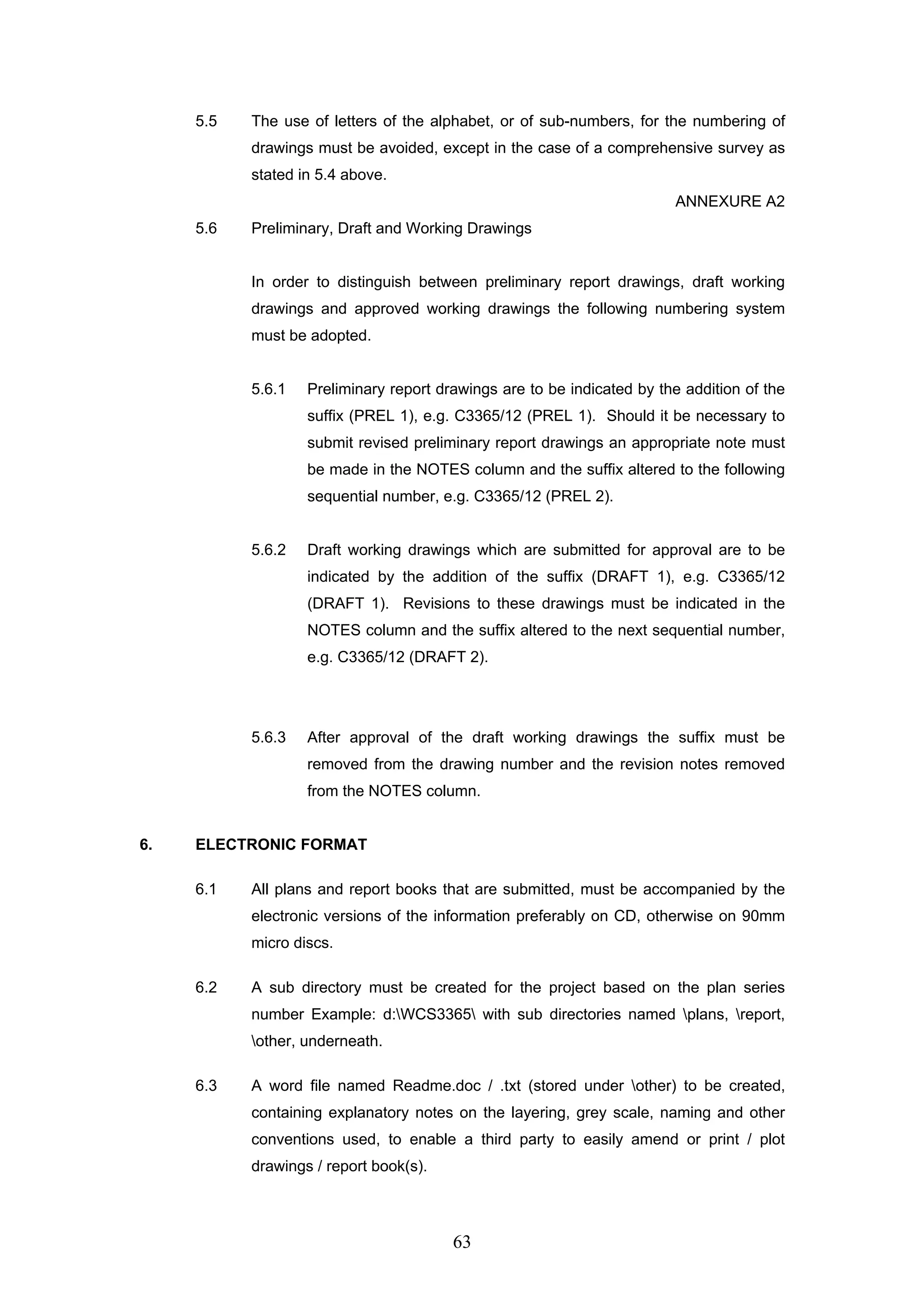 5.5 The use of letters of the alphabet, or of sub-numbers, for the numbering of 
drawings must be avoided, except in the case of a comprehensive survey as 
stated in 5.4 above. 
63 
ANNEXURE A2 
5.6 Preliminary, Draft and Working Drawings 
In order to distinguish between preliminary report drawings, draft working 
drawings and approved working drawings the following numbering system 
must be adopted. 
5.6.1 Preliminary report drawings are to be indicated by the addition of the 
suffix (PREL 1), e.g. C3365/12 (PREL 1). Should it be necessary to 
submit revised preliminary report drawings an appropriate note must 
be made in the NOTES column and the suffix altered to the following 
sequential number, e.g. C3365/12 (PREL 2). 
5.6.2 Draft working drawings which are submitted for approval are to be 
indicated by the addition of the suffix (DRAFT 1), e.g. C3365/12 
(DRAFT 1). Revisions to these drawings must be indicated in the 
NOTES column and the suffix altered to the next sequential number, 
e.g. C3365/12 (DRAFT 2). 
5.6.3 After approval of the draft working drawings the suffix must be 
removed from the drawing number and the revision notes removed 
from the NOTES column. 
6. ELECTRONIC FORMAT 
6.1 All plans and report books that are submitted, must be accompanied by the 
electronic versions of the information preferably on CD, otherwise on 90mm 
micro discs. 
6.2 A sub directory must be created for the project based on the plan series 
number Example: d:WCS3365 with sub directories named plans, report, 
other, underneath. 
6.3 A word file named Readme.doc / .txt (stored under other) to be created, 
containing explanatory notes on the layering, grey scale, naming and other 
conventions used, to enable a third party to easily amend or print / plot 
drawings / report book(s). 
 
