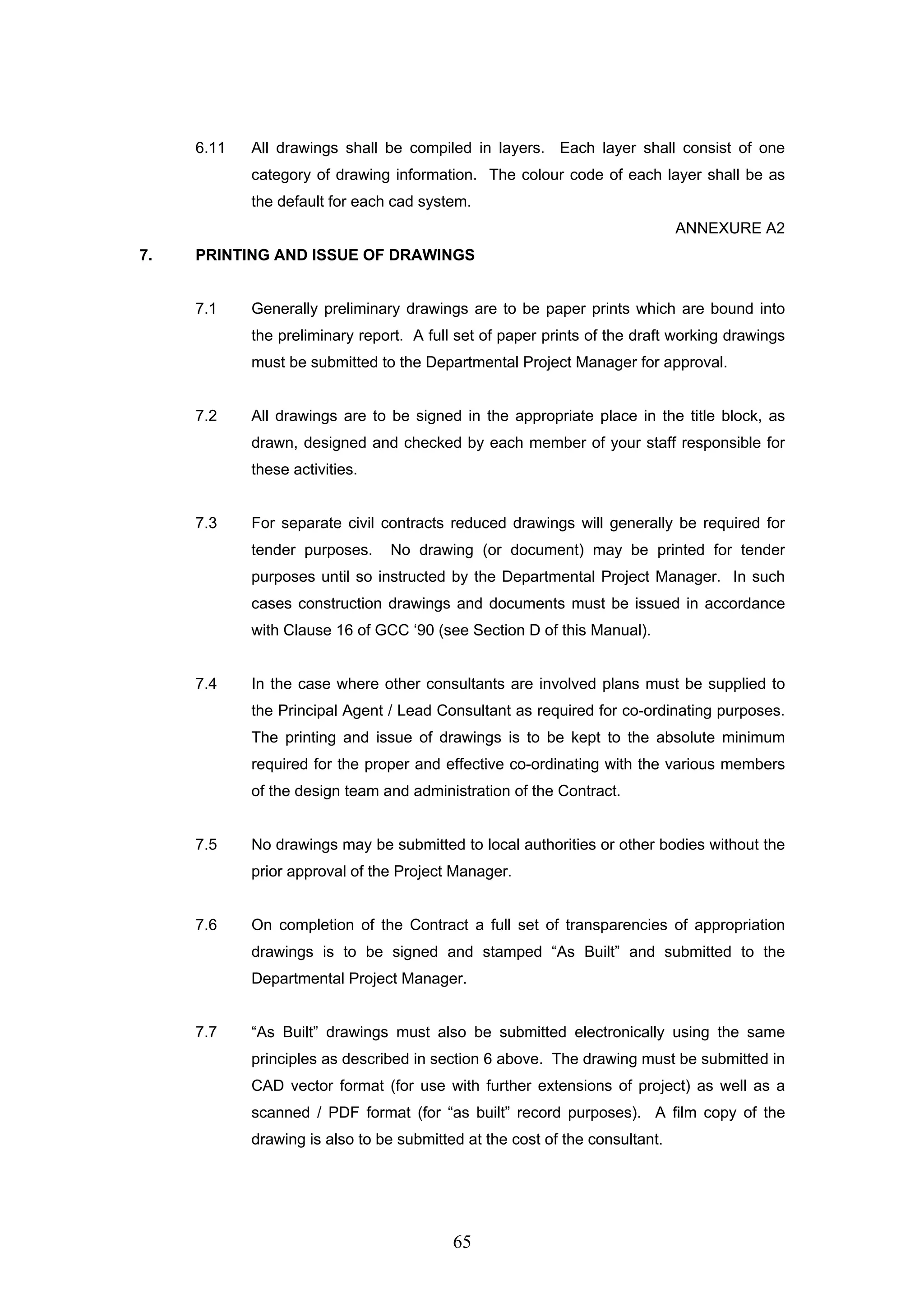 6.11 All drawings shall be compiled in layers. Each layer shall consist of one 
category of drawing information. The colour code of each layer shall be as 
the default for each cad system. 
65 
ANNEXURE A2 
7. PRINTING AND ISSUE OF DRAWINGS 
7.1 Generally preliminary drawings are to be paper prints which are bound into 
the preliminary report. A full set of paper prints of the draft working drawings 
must be submitted to the Departmental Project Manager for approval. 
7.2 All drawings are to be signed in the appropriate place in the title block, as 
drawn, designed and checked by each member of your staff responsible for 
these activities. 
7.3 For separate civil contracts reduced drawings will generally be required for 
tender purposes. No drawing (or document) may be printed for tender 
purposes until so instructed by the Departmental Project Manager. In such 
cases construction drawings and documents must be issued in accordance 
with Clause 16 of GCC ‘90 (see Section D of this Manual). 
7.4 In the case where other consultants are involved plans must be supplied to 
the Principal Agent / Lead Consultant as required for co-ordinating purposes. 
The printing and issue of drawings is to be kept to the absolute minimum 
required for the proper and effective co-ordinating with the various members 
of the design team and administration of the Contract. 
7.5 No drawings may be submitted to local authorities or other bodies without the 
prior approval of the Project Manager. 
7.6 On completion of the Contract a full set of transparencies of appropriation 
drawings is to be signed and stamped “As Built” and submitted to the 
Departmental Project Manager. 
7.7 “As Built” drawings must also be submitted electronically using the same 
principles as described in section 6 above. The drawing must be submitted in 
CAD vector format (for use with further extensions of project) as well as a 
scanned / PDF format (for “as built” record purposes). A film copy of the 
drawing is also to be submitted at the cost of the consultant. 
 