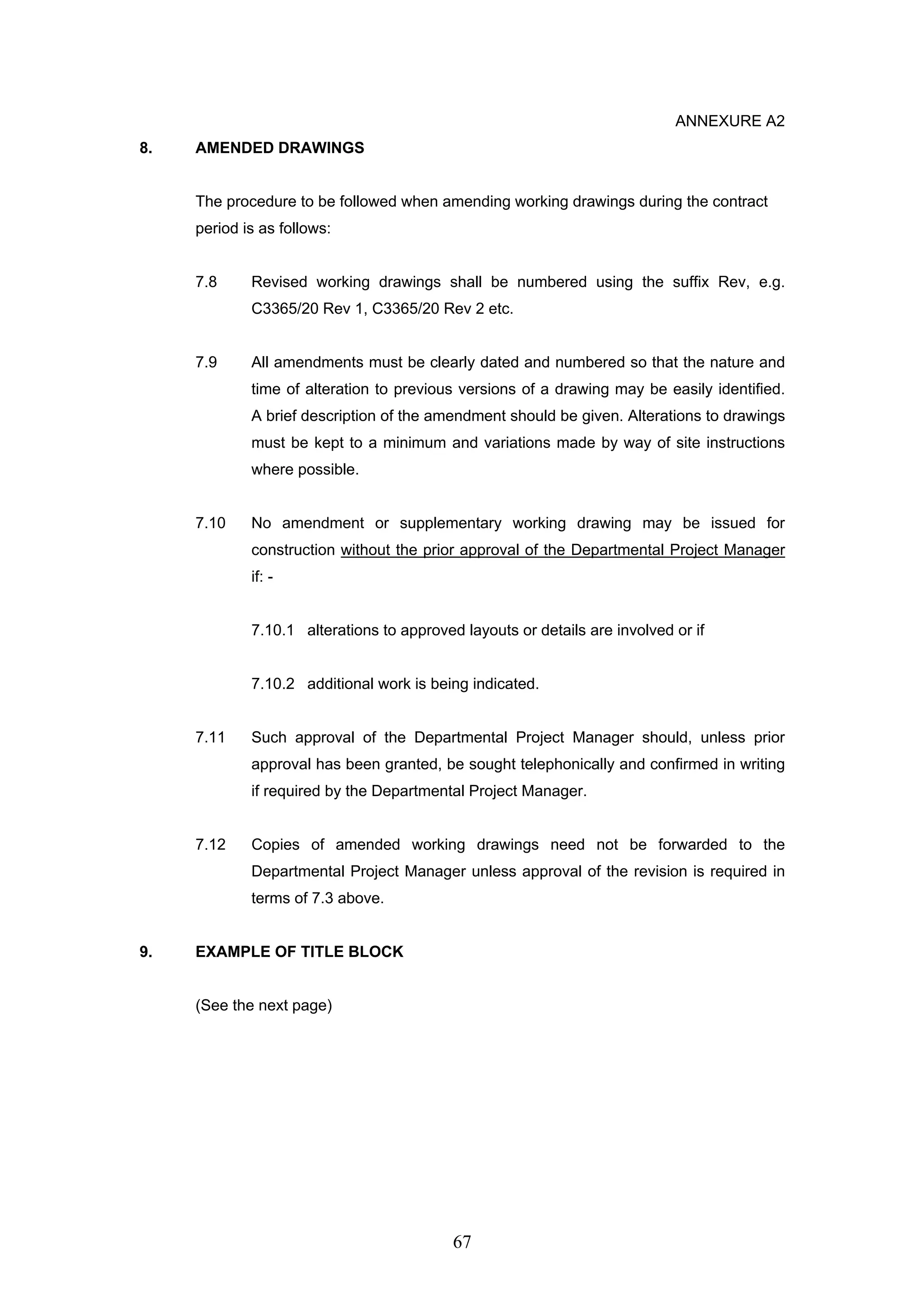 67 
ANNEXURE A2 
8. AMENDED DRAWINGS 
The procedure to be followed when amending working drawings during the contract 
period is as follows: 
7.8 Revised working drawings shall be numbered using the suffix Rev, e.g. 
C3365/20 Rev 1, C3365/20 Rev 2 etc. 
7.9 All amendments must be clearly dated and numbered so that the nature and 
time of alteration to previous versions of a drawing may be easily identified. 
A brief description of the amendment should be given. Alterations to drawings 
must be kept to a minimum and variations made by way of site instructions 
where possible. 
7.10 No amendment or supplementary working drawing may be issued for 
construction without the prior approval of the Departmental Project Manager 
if: - 
7.10.1 alterations to approved layouts or details are involved or if 
7.10.2 additional work is being indicated. 
7.11 Such approval of the Departmental Project Manager should, unless prior 
approval has been granted, be sought telephonically and confirmed in writing 
if required by the Departmental Project Manager. 
7.12 Copies of amended working drawings need not be forwarded to the 
Departmental Project Manager unless approval of the revision is required in 
terms of 7.3 above. 
9. EXAMPLE OF TITLE BLOCK 
(See the next page) 
 