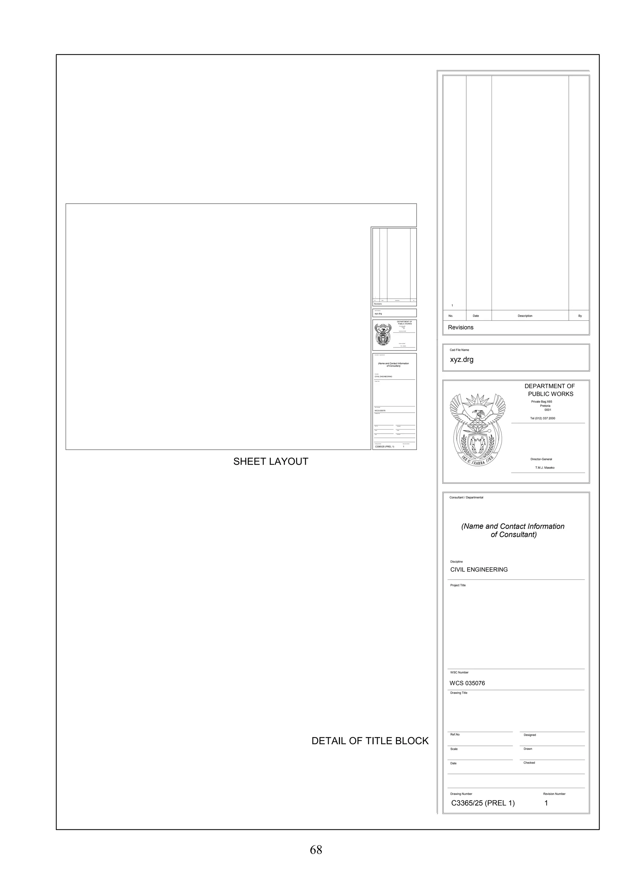 68 
No. Date Description By 
Cad File Name 
DEPARTMENT OF 
PUBLIC WORKS 
Private Bag X65 
Pretoria 
0001 
Tel (012) 337 2000 
Director-General 
T.M.J. Maseko 
Consultant / Departmental 
(Name and ContactInforma ti on 
Discipline 
CIVIL ENGINEERING 
Project Title 
WSC Number 
WCS 035076 
Drawing Title 
Ref.No 
Scale 
Date 
ofConsultant) 
Designed 
Drawn 
Checked 
SHEET LAYOUT 
DETAIL OF TITLE BLOCK 
No. Date Description By 
xyz.drg 
Consultant / Departmental 
(N ame and Contact Information 
of Consultant) 
Cad File Name 
DEPARTMENT OF 
PUBLIC WORKS 
Private Bag X65 
Pretoria 
0001 
Tel (012) 337 2000 
Director-General 
T.M.J. Maseko 
Discipline 
CIVIL ENGINEERING 
Project Title 
WSC Number 
WCS 035076 
Drawing Title 
Ref.No 
Scale 
Date 
Designed 
Drawn 
Checked 
Drawing Number 
C3365/25 (PREL 1) 
1 
xyz.drg 
Drawing Number 
C3365/25 (PREL 1) 
1 
Revision Number 
1 
Revisions 
Revisions 
Rev ision Number 
1 
 