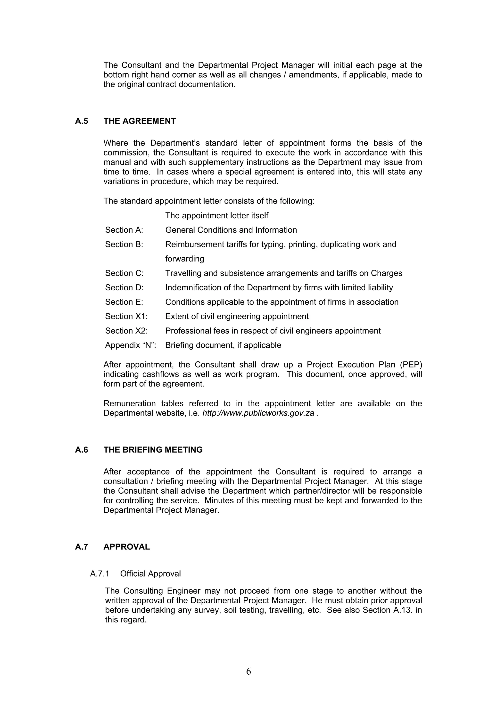 The Consultant and the Departmental Project Manager will initial each page at the 
bottom right hand corner as well as all changes / amendments, if applicable, made to 
the original contract documentation. 
6 
A.5 THE AGREEMENT 
Where the Department’s standard letter of appointment forms the basis of the 
commission, the Consultant is required to execute the work in accordance with this 
manual and with such supplementary instructions as the Department may issue from 
time to time. In cases where a special agreement is entered into, this will state any 
variations in procedure, which may be required. 
The standard appointment letter consists of the following: 
The appointment letter itself 
Section A: General Conditions and Information 
Section B: Reimbursement tariffs for typing, printing, duplicating work and 
forwarding 
Section C: Travelling and subsistence arrangements and tariffs on Charges 
Section D: Indemnification of the Department by firms with limited liability 
Section E: Conditions applicable to the appointment of firms in association 
Section X1: Extent of civil engineering appointment 
Section X2: Professional fees in respect of civil engineers appointment 
Appendix “N”: Briefing document, if applicable 
After appointment, the Consultant shall draw up a Project Execution Plan (PEP) 
indicating cashflows as well as work program. This document, once approved, will 
form part of the agreement. 
Remuneration tables referred to in the appointment letter are available on the 
Departmental website, i.e. http://www.publicworks.gov.za . 
A.6 THE BRIEFING MEETING 
After acceptance of the appointment the Consultant is required to arrange a 
consultation / briefing meeting with the Departmental Project Manager. At this stage 
the Consultant shall advise the Department which partner/director will be responsible 
for controlling the service. Minutes of this meeting must be kept and forwarded to the 
Departmental Project Manager. 
A.7 APPROVAL 
A.7.1 Official Approval 
The Consulting Engineer may not proceed from one stage to another without the 
written approval of the Departmental Project Manager. He must obtain prior approval 
before undertaking any survey, soil testing, travelling, etc. See also Section A.13. in 
this regard. 
 