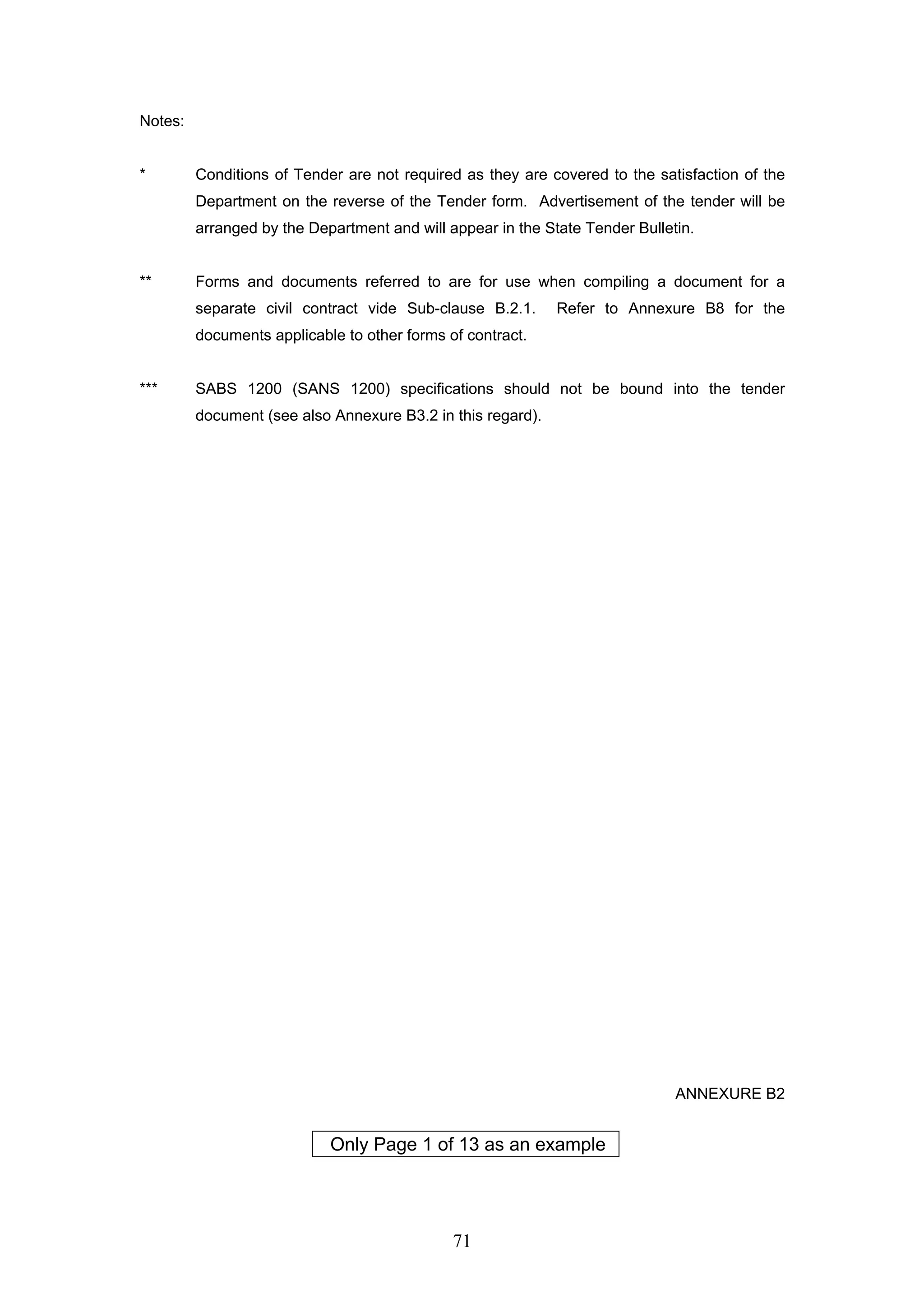 71 
Notes: 
* Conditions of Tender are not required as they are covered to the satisfaction of the 
Department on the reverse of the Tender form. Advertisement of the tender will be 
arranged by the Department and will appear in the State Tender Bulletin. 
** Forms and documents referred to are for use when compiling a document for a 
separate civil contract vide Sub-clause B.2.1. Refer to Annexure B8 for the 
documents applicable to other forms of contract. 
*** SABS 1200 (SANS 1200) specifications should not be bound into the tender 
document (see also Annexure B3.2 in this regard). 
ANNEXURE B2 
Only Page 1 of 13 as an example 
 