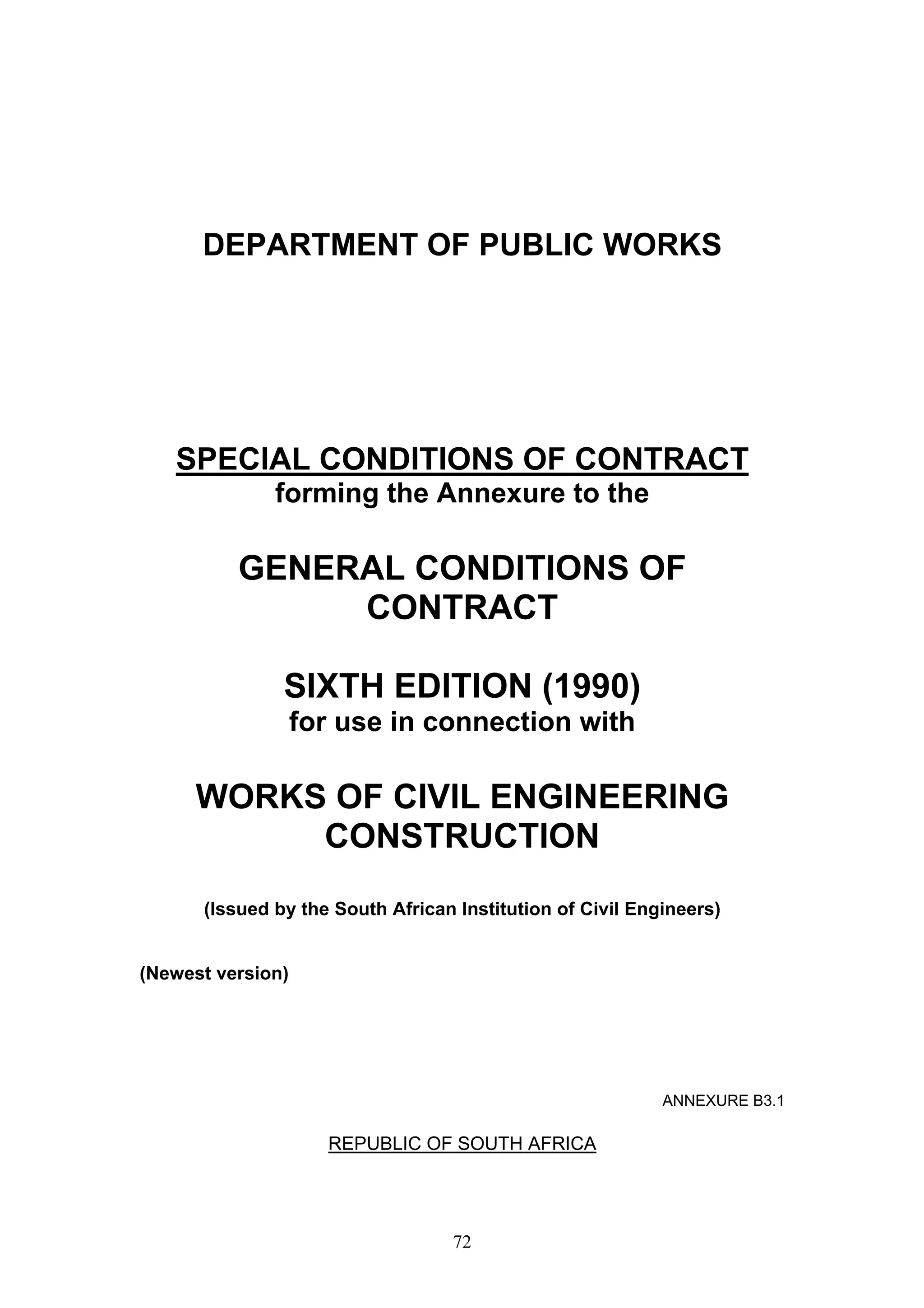 DEPARTMENT OF PUBLIC WORKS 
SPECIAL CONDITIONS OF CONTRACT 
forming the Annexure to the 
GENERAL CONDITIONS OF 
CONTRACT 
SIXTH EDITION (1990) 
for use in connection with 
WORKS OF CIVIL ENGINEERING 
CONSTRUCTION 
(Issued by the South African Institution of Civil Engineers) 
72 
(Newest version) 
ANNEXURE B3.1 
REPUBLIC OF SOUTH AFRICA 
 