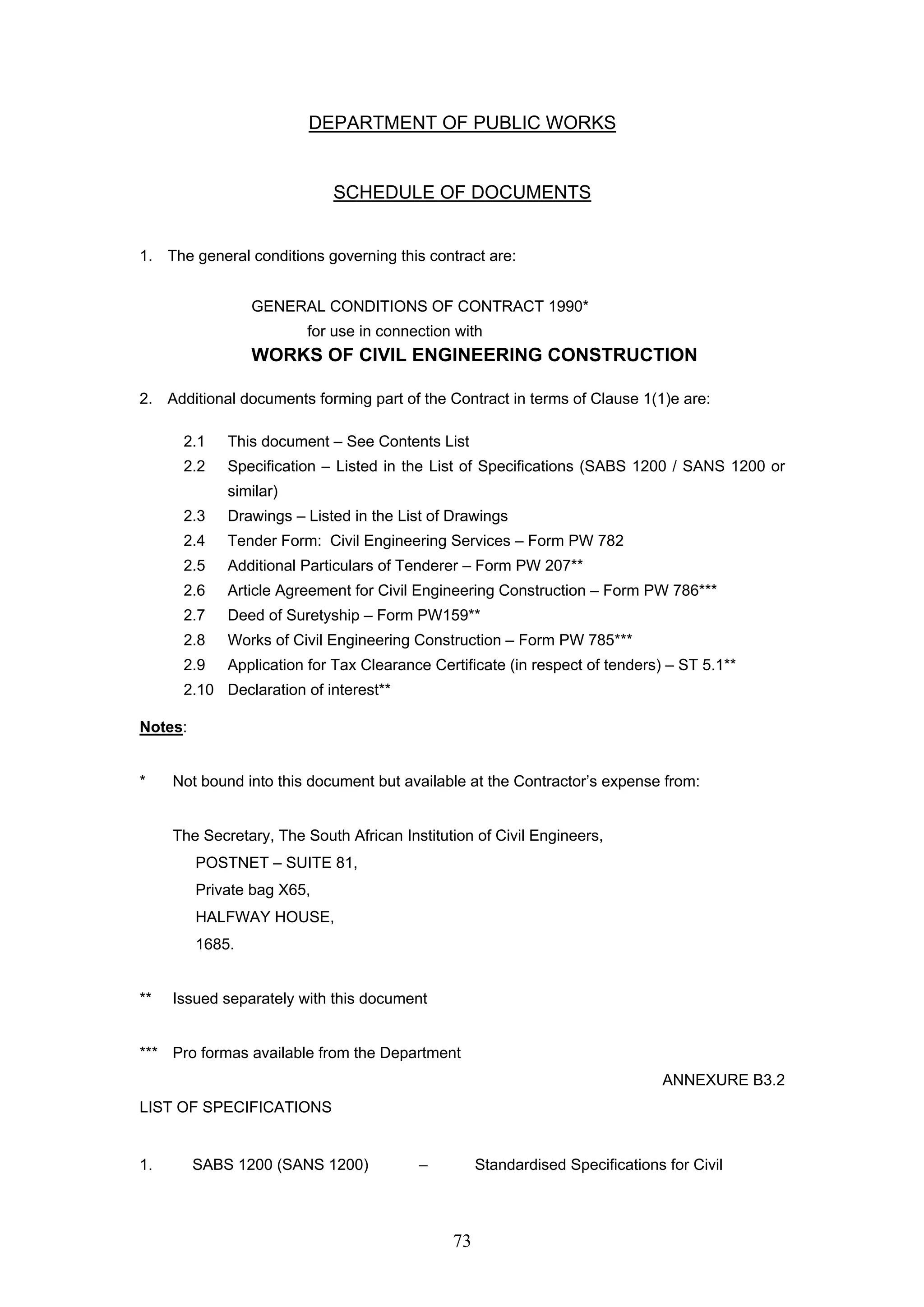 DEPARTMENT OF PUBLIC WORKS 
SCHEDULE OF DOCUMENTS 
1. The general conditions governing this contract are: 
GENERAL CONDITIONS OF CONTRACT 1990* 
for use in connection with 
WORKS OF CIVIL ENGINEERING CONSTRUCTION 
2. Additional documents forming part of the Contract in terms of Clause 1(1)e are: 
2.1 This document – See Contents List 
2.2 Specification – Listed in the List of Specifications (SABS 1200 / SANS 1200 or 
73 
similar) 
2.3 Drawings – Listed in the List of Drawings 
2.4 Tender Form: Civil Engineering Services – Form PW 782 
2.5 Additional Particulars of Tenderer – Form PW 207** 
2.6 Article Agreement for Civil Engineering Construction – Form PW 786*** 
2.7 Deed of Suretyship – Form PW159** 
2.8 Works of Civil Engineering Construction – Form PW 785*** 
2.9 Application for Tax Clearance Certificate (in respect of tenders) – ST 5.1** 
2.10 Declaration of interest** 
Notes: 
* Not bound into this document but available at the Contractor’s expense from: 
The Secretary, The South African Institution of Civil Engineers, 
POSTNET – SUITE 81, 
Private bag X65, 
HALFWAY HOUSE, 
1685. 
** Issued separately with this document 
*** Pro formas available from the Department 
ANNEXURE B3.2 
LIST OF SPECIFICATIONS 
1. SABS 1200 (SANS 1200) – Standardised Specifications for Civil 
 
