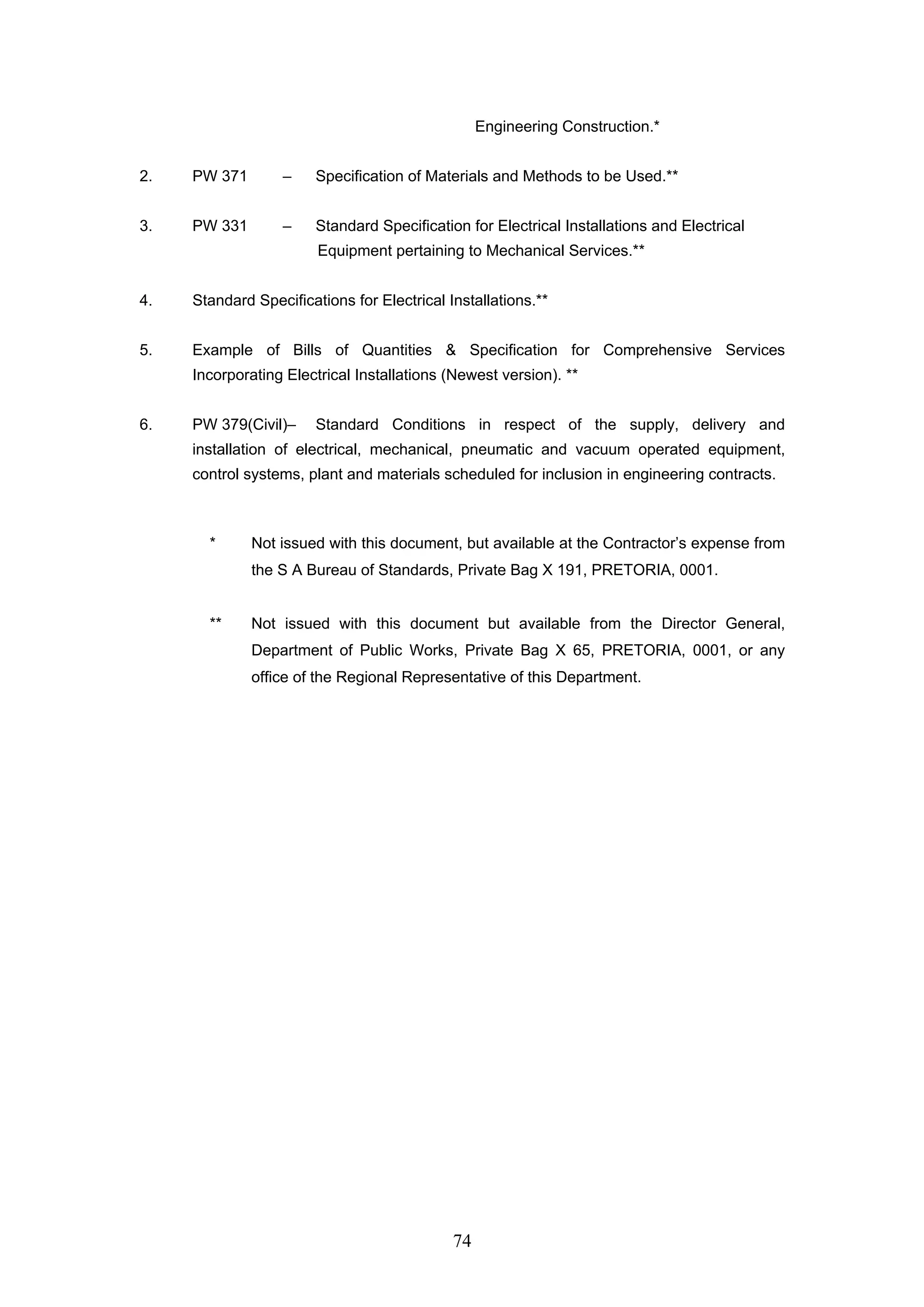 74 
Engineering Construction.* 
2. PW 371 – Specification of Materials and Methods to be Used.** 
3. PW 331 – Standard Specification for Electrical Installations and Electrical 
Equipment pertaining to Mechanical Services.** 
4. Standard Specifications for Electrical Installations.** 
5. Example of Bills of Quantities & Specification for Comprehensive Services 
Incorporating Electrical Installations (Newest version). ** 
6. PW 379(Civil)– Standard Conditions in respect of the supply, delivery and 
installation of electrical, mechanical, pneumatic and vacuum operated equipment, 
control systems, plant and materials scheduled for inclusion in engineering contracts. 
* Not issued with this document, but available at the Contractor’s expense from 
the S A Bureau of Standards, Private Bag X 191, PRETORIA, 0001. 
** Not issued with this document but available from the Director General, 
Department of Public Works, Private Bag X 65, PRETORIA, 0001, or any 
office of the Regional Representative of this Department. 
 