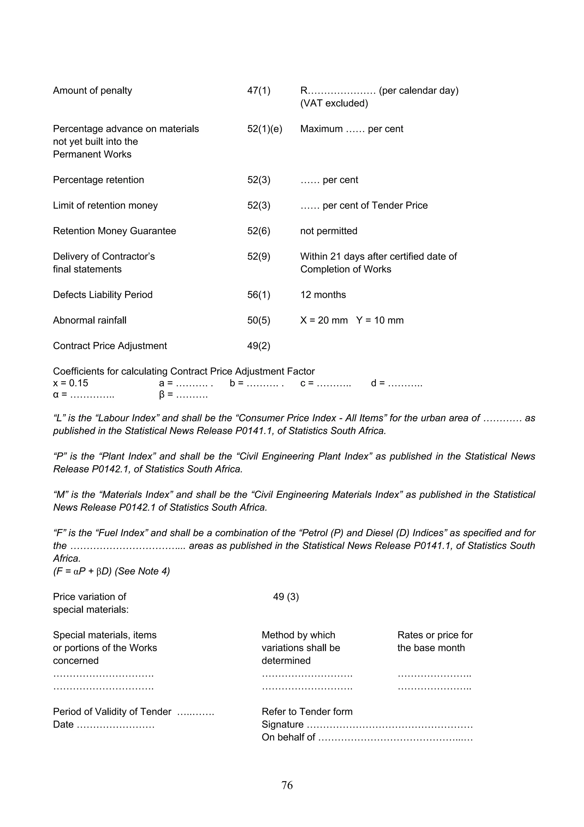Amount of penalty 47(1) R………………… (per calendar day) 
76 
(VAT excluded) 
Percentage advance on materials 52(1)(e) Maximum …… per cent 
not yet built into the 
Permanent Works 
Percentage retention 52(3) …… per cent 
Limit of retention money 52(3) …… per cent of Tender Price 
Retention Money Guarantee 52(6) not permitted 
Delivery of Contractor’s 52(9) Within 21 days after certified date of 
final statements Completion of Works 
Defects Liability Period 56(1) 12 months 
Abnormal rainfall 50(5) X = 20 mm Y = 10 mm 
Contract Price Adjustment 49(2) 
Coefficients for calculating Contract Price Adjustment Factor 
x = 0.15 a = ………. . b = ………. . c = ……….. d = ……….. 
α = ………….. β = ………. 
“L” is the “Labour Index” and shall be the “Consumer Price Index - All Items” for the urban area of ………… as 
published in the Statistical News Release P0141.1, of Statistics South Africa. 
“P” is the “Plant Index” and shall be the “Civil Engineering Plant Index” as published in the Statistical News 
Release P0142.1, of Statistics South Africa. 
“M” is the “Materials Index” and shall be the “Civil Engineering Materials Index” as published in the Statistical 
News Release P0142.1 of Statistics South Africa. 
“F” is the “Fuel Index” and shall be a combination of the “Petrol (P) and Diesel (D) Indices” as specified and for 
the ……………………………... areas as published in the Statistical News Release P0141.1, of Statistics South 
Africa. 
(F = αP + βD) (See Note 4) 
Price variation of 49 (3) 
special materials: 
Special materials, items Method by which Rates or price for 
or portions of the Works variations shall be the base month 
concerned determined 
…………………………. ………………………. ………………….. 
…………………………. ………………………. ………………….. 
Period of Validity of Tender …..……. Refer to Tender form 
Date …………………… Signature …………………………………………… 
On behalf of ……………………………………...… 
 