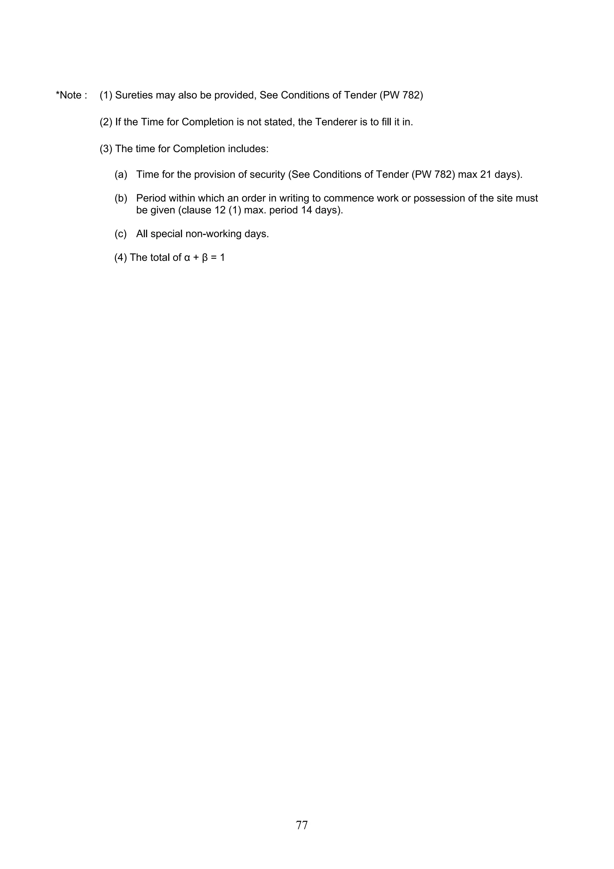 *Note : (1) Sureties may also be provided, See Conditions of Tender (PW 782) 
(2) If the Time for Completion is not stated, the Tenderer is to fill it in. 
(3) The time for Completion includes: 
(a) Time for the provision of security (See Conditions of Tender (PW 782) max 21 days). 
(b) Period within which an order in writing to commence work or possession of the site must 
be given (clause 12 (1) max. period 14 days). 
77 
(c) All special non-working days. 
(4) The total of α + β = 1 
 