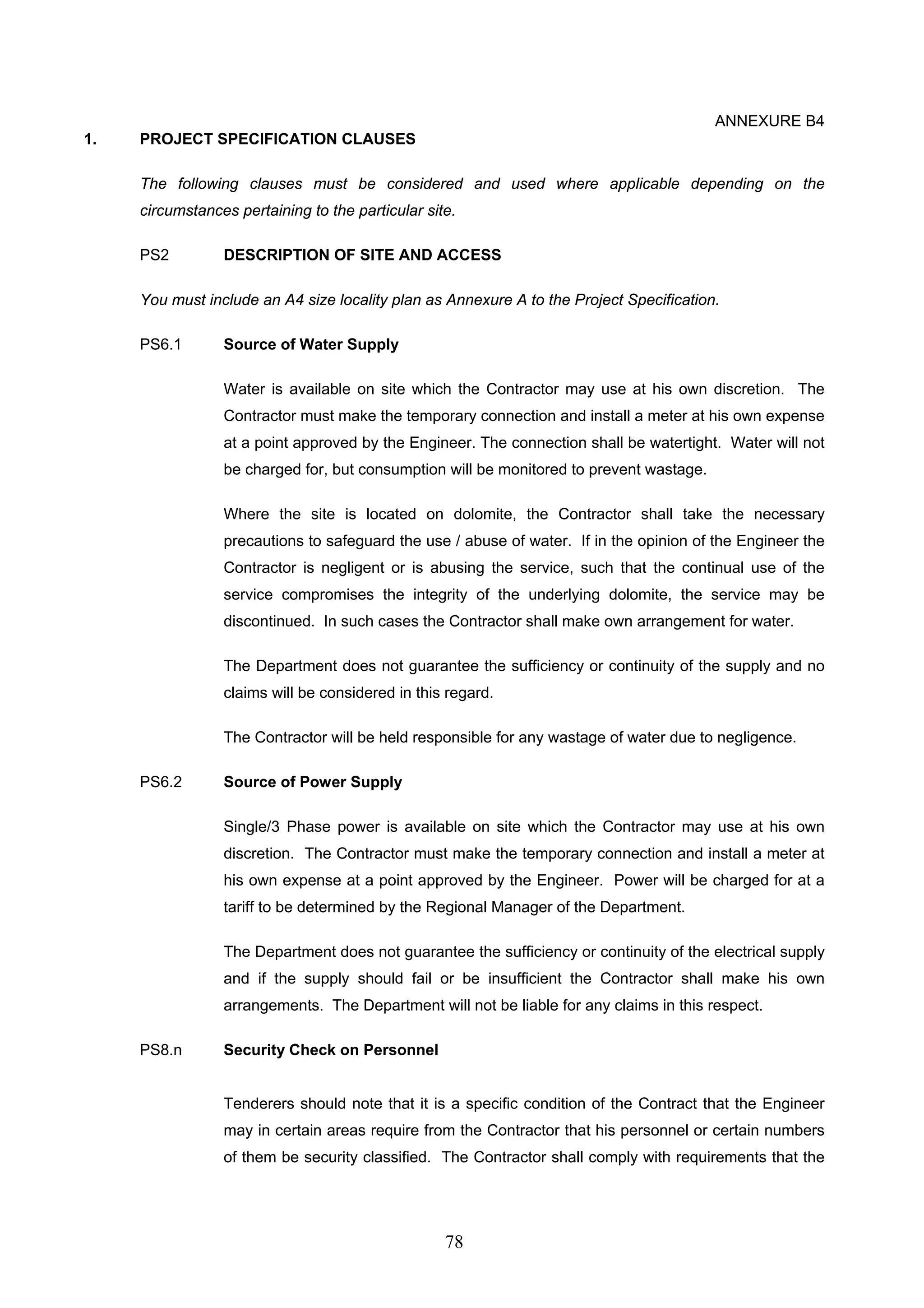 78 
ANNEXURE B4 
1. PROJECT SPECIFICATION CLAUSES 
The following clauses must be considered and used where applicable depending on the 
circumstances pertaining to the particular site. 
PS2 DESCRIPTION OF SITE AND ACCESS 
You must include an A4 size locality plan as Annexure A to the Project Specification. 
PS6.1 Source of Water Supply 
Water is available on site which the Contractor may use at his own discretion. The 
Contractor must make the temporary connection and install a meter at his own expense 
at a point approved by the Engineer. The connection shall be watertight. Water will not 
be charged for, but consumption will be monitored to prevent wastage. 
Where the site is located on dolomite, the Contractor shall take the necessary 
precautions to safeguard the use / abuse of water. If in the opinion of the Engineer the 
Contractor is negligent or is abusing the service, such that the continual use of the 
service compromises the integrity of the underlying dolomite, the service may be 
discontinued. In such cases the Contractor shall make own arrangement for water. 
The Department does not guarantee the sufficiency or continuity of the supply and no 
claims will be considered in this regard. 
The Contractor will be held responsible for any wastage of water due to negligence. 
PS6.2 Source of Power Supply 
Single/3 Phase power is available on site which the Contractor may use at his own 
discretion. The Contractor must make the temporary connection and install a meter at 
his own expense at a point approved by the Engineer. Power will be charged for at a 
tariff to be determined by the Regional Manager of the Department. 
The Department does not guarantee the sufficiency or continuity of the electrical supply 
and if the supply should fail or be insufficient the Contractor shall make his own 
arrangements. The Department will not be liable for any claims in this respect. 
PS8.n Security Check on Personnel 
Tenderers should note that it is a specific condition of the Contract that the Engineer 
may in certain areas require from the Contractor that his personnel or certain numbers 
of them be security classified. The Contractor shall comply with requirements that the 
 
