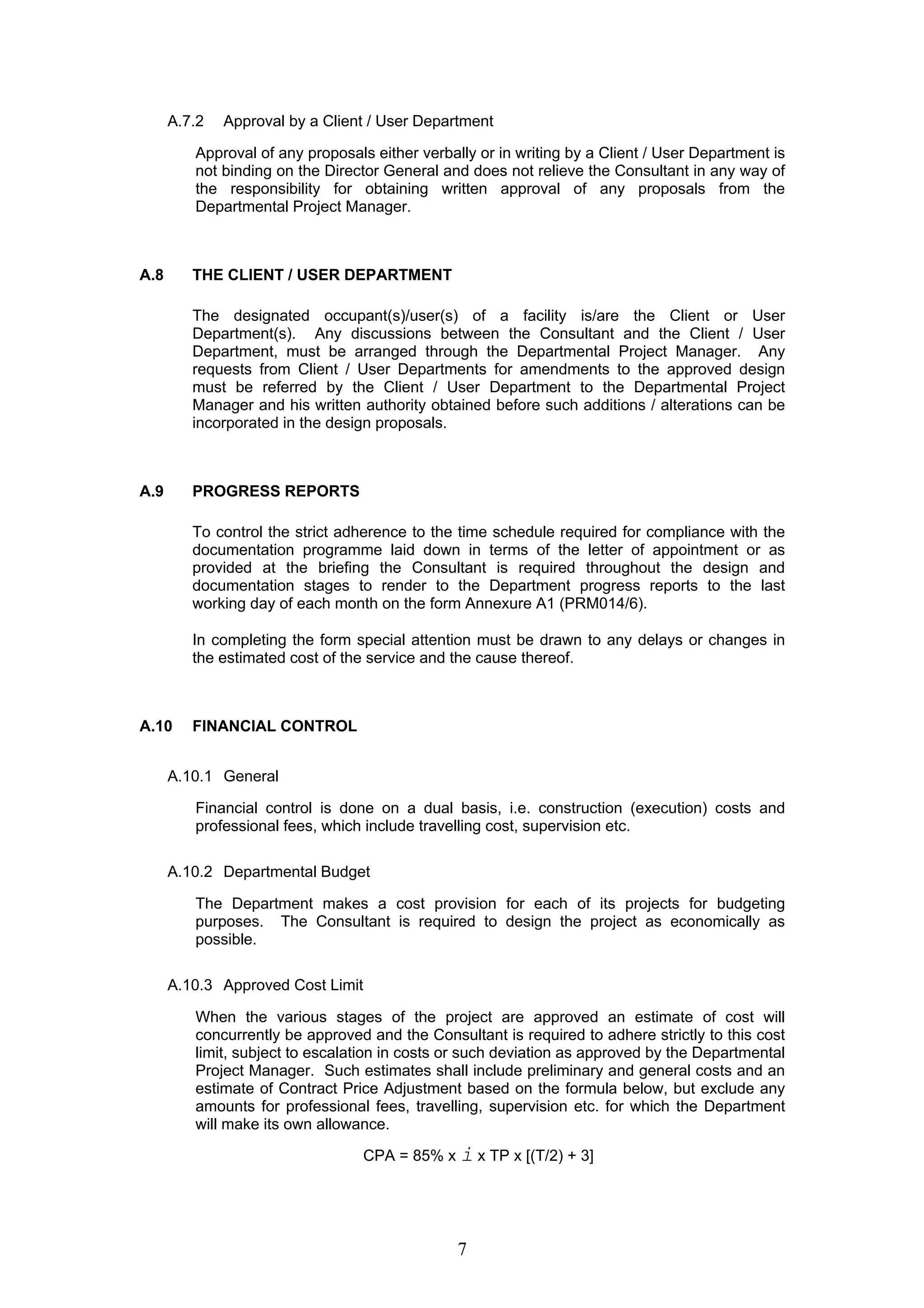 A.7.2 Approval by a Client / User Department 
Approval of any proposals either verbally or in writing by a Client / User Department is 
not binding on the Director General and does not relieve the Consultant in any way of 
the responsibility for obtaining written approval of any proposals from the 
Departmental Project Manager. 
7 
A.8 THE CLIENT / USER DEPARTMENT 
The designated occupant(s)/user(s) of a facility is/are the Client or User 
Department(s). Any discussions between the Consultant and the Client / User 
Department, must be arranged through the Departmental Project Manager. Any 
requests from Client / User Departments for amendments to the approved design 
must be referred by the Client / User Department to the Departmental Project 
Manager and his written authority obtained before such additions / alterations can be 
incorporated in the design proposals. 
A.9 PROGRESS REPORTS 
To control the strict adherence to the time schedule required for compliance with the 
documentation programme laid down in terms of the letter of appointment or as 
provided at the briefing the Consultant is required throughout the design and 
documentation stages to render to the Department progress reports to the last 
working day of each month on the form Annexure A1 (PRM014/6). 
In completing the form special attention must be drawn to any delays or changes in 
the estimated cost of the service and the cause thereof. 
A.10 FINANCIAL CONTROL 
A.10.1 General 
Financial control is done on a dual basis, i.e. construction (execution) costs and 
professional fees, which include travelling cost, supervision etc. 
A.10.2 Departmental Budget 
The Department makes a cost provision for each of its projects for budgeting 
purposes. The Consultant is required to design the project as economically as 
possible. 
A.10.3 Approved Cost Limit 
When the various stages of the project are approved an estimate of cost will 
concurrently be approved and the Consultant is required to adhere strictly to this cost 
limit, subject to escalation in costs or such deviation as approved by the Departmental 
Project Manager. Such estimates shall include preliminary and general costs and an 
estimate of Contract Price Adjustment based on the formula below, but exclude any 
amounts for professional fees, travelling, supervision etc. for which the Department 
will make its own allowance. 
CPA = 85% x i x TP x [(T/2) + 3] 
 