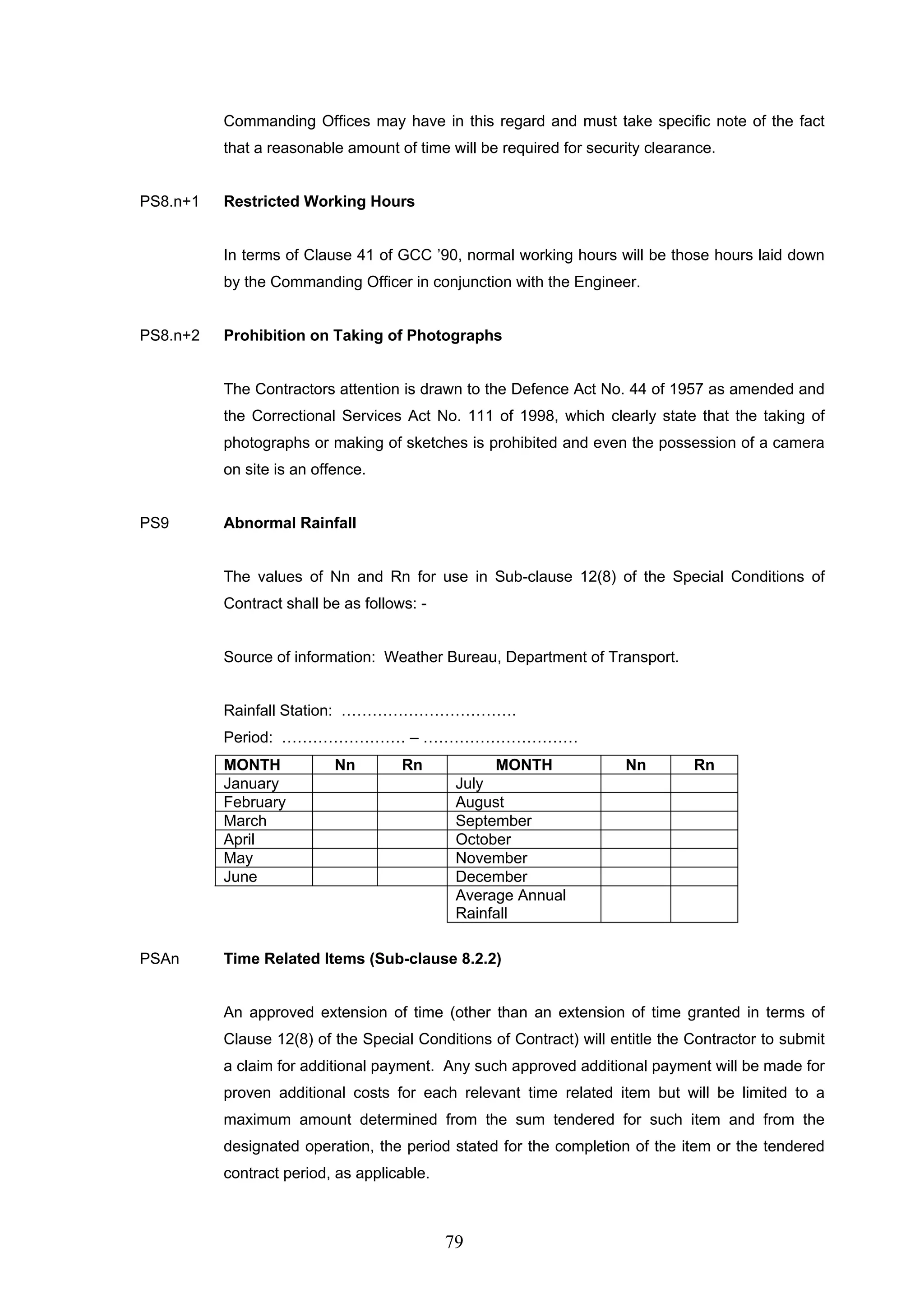 Commanding Offices may have in this regard and must take specific note of the fact 
that a reasonable amount of time will be required for security clearance. 
79 
PS8.n+1 Restricted Working Hours 
In terms of Clause 41 of GCC ’90, normal working hours will be those hours laid down 
by the Commanding Officer in conjunction with the Engineer. 
PS8.n+2 Prohibition on Taking of Photographs 
The Contractors attention is drawn to the Defence Act No. 44 of 1957 as amended and 
the Correctional Services Act No. 111 of 1998, which clearly state that the taking of 
photographs or making of sketches is prohibited and even the possession of a camera 
on site is an offence. 
PS9 Abnormal Rainfall 
The values of Nn and Rn for use in Sub-clause 12(8) of the Special Conditions of 
Contract shall be as follows: - 
Source of information: Weather Bureau, Department of Transport. 
Rainfall Station: ……………………………. 
Period: …………………… – ………………………… 
MONTH Nn Rn MONTH Nn Rn 
January July 
February August 
March September 
April October 
May November 
June December 
Average Annual 
Rainfall 
PSAn Time Related Items (Sub-clause 8.2.2) 
An approved extension of time (other than an extension of time granted in terms of 
Clause 12(8) of the Special Conditions of Contract) will entitle the Contractor to submit 
a claim for additional payment. Any such approved additional payment will be made for 
proven additional costs for each relevant time related item but will be limited to a 
maximum amount determined from the sum tendered for such item and from the 
designated operation, the period stated for the completion of the item or the tendered 
contract period, as applicable. 
 