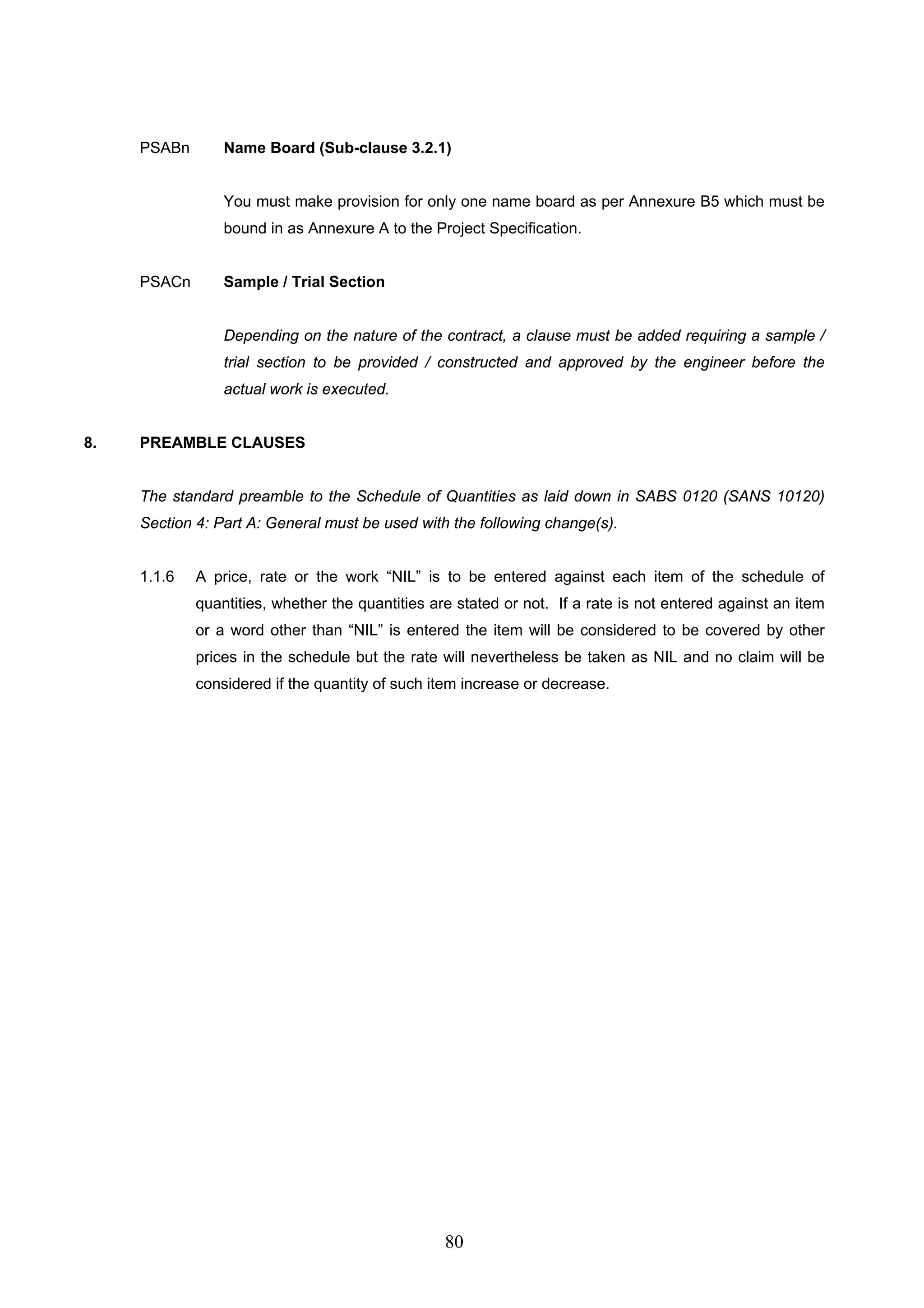 PSABn Name Board (Sub-clause 3.2.1) 
You must make provision for only one name board as per Annexure B5 which must be 
bound in as Annexure A to the Project Specification. 
80 
PSACn Sample / Trial Section 
Depending on the nature of the contract, a clause must be added requiring a sample / 
trial section to be provided / constructed and approved by the engineer before the 
actual work is executed. 
8. PREAMBLE CLAUSES 
The standard preamble to the Schedule of Quantities as laid down in SABS 0120 (SANS 10120) 
Section 4: Part A: General must be used with the following change(s). 
1.1.6 A price, rate or the work “NIL” is to be entered against each item of the schedule of 
quantities, whether the quantities are stated or not. If a rate is not entered against an item 
or a word other than “NIL” is entered the item will be considered to be covered by other 
prices in the schedule but the rate will nevertheless be taken as NIL and no claim will be 
considered if the quantity of such item increase or decrease. 
 