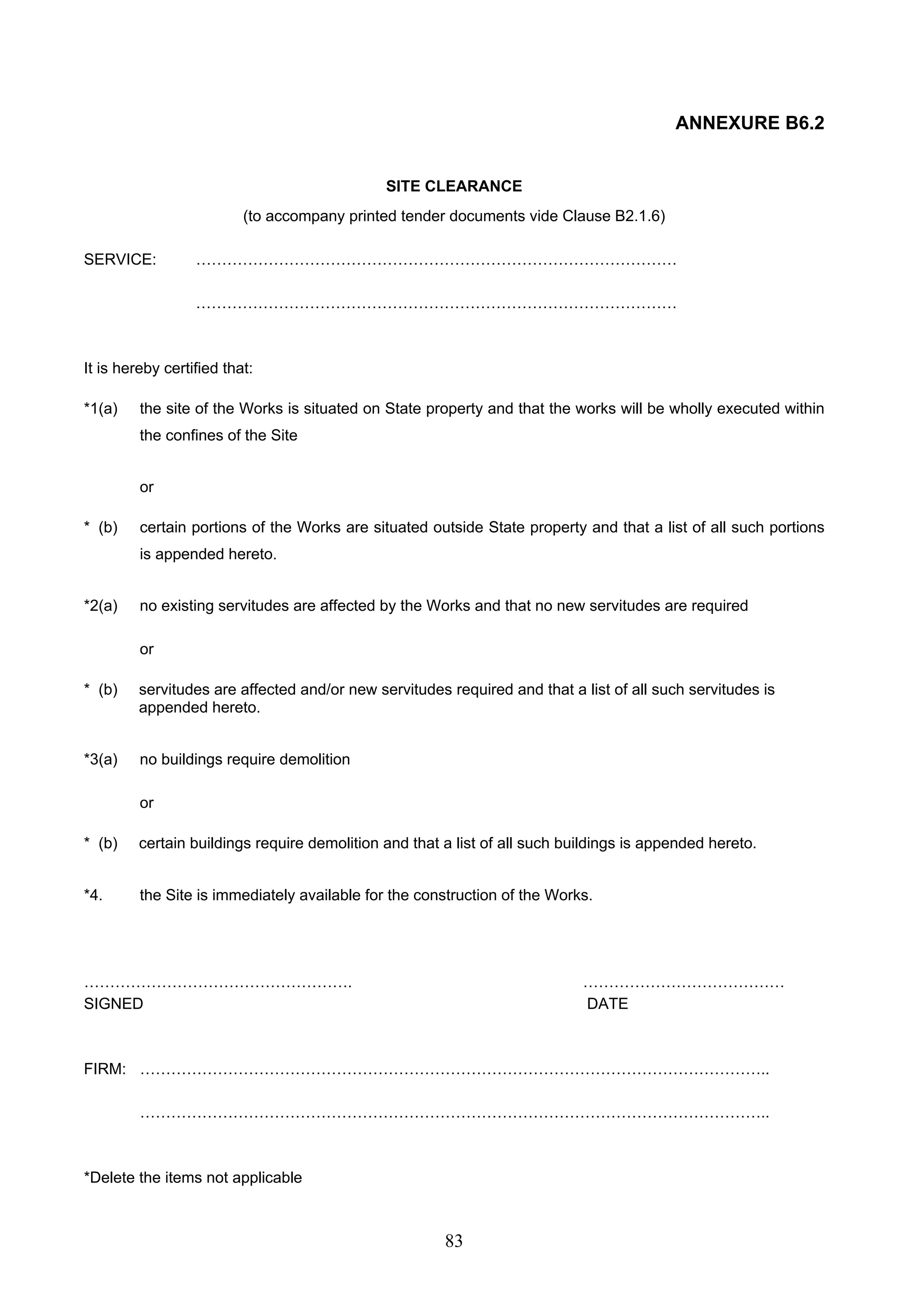 83 
ANNEXURE B6.2 
SITE CLEARANCE 
(to accompany printed tender documents vide Clause B2.1.6) 
SERVICE: ………………………………………………………………………………… 
………………………………………………………………………………… 
It is hereby certified that: 
*1(a) the site of the Works is situated on State property and that the works will be wholly executed within 
the confines of the Site 
or 
* (b) certain portions of the Works are situated outside State property and that a list of all such portions 
is appended hereto. 
*2(a) no existing servitudes are affected by the Works and that no new servitudes are required 
or 
* (b) servitudes are affected and/or new servitudes required and that a list of all such servitudes is 
appended hereto. 
*3(a) no buildings require demolition 
or 
* (b) certain buildings require demolition and that a list of all such buildings is appended hereto. 
*4. the Site is immediately available for the construction of the Works. 
……………………………………………. ………………………………… 
SIGNED DATE 
FIRM: ………………………………………………………………………………………………………….. 
………………………………………………………………………………………………………….. 
*Delete the items not applicable 
 