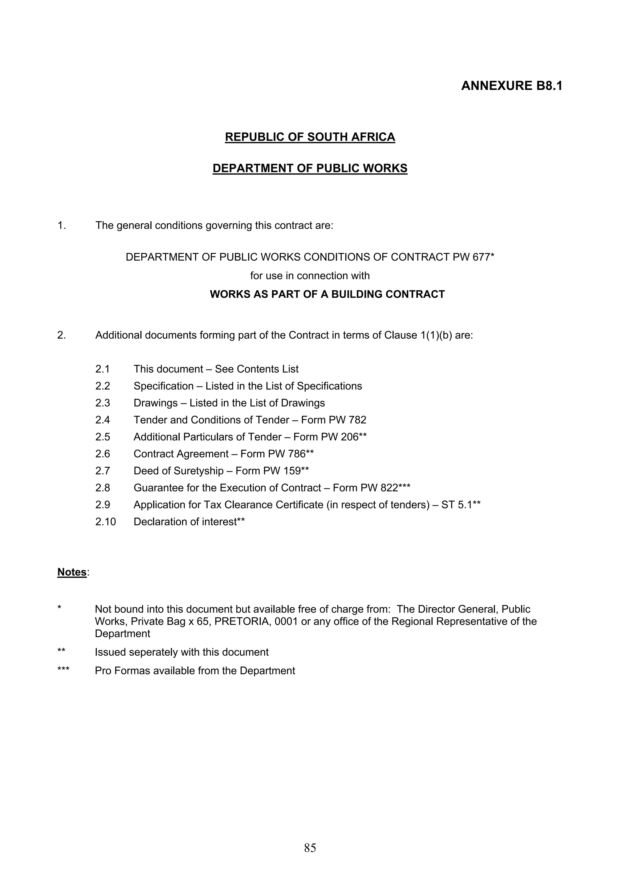 85 
ANNEXURE B8.1 
REPUBLIC OF SOUTH AFRICA 
DEPARTMENT OF PUBLIC WORKS 
1. The general conditions governing this contract are: 
DEPARTMENT OF PUBLIC WORKS CONDITIONS OF CONTRACT PW 677* 
for use in connection with 
WORKS AS PART OF A BUILDING CONTRACT 
2. Additional documents forming part of the Contract in terms of Clause 1(1)(b) are: 
2.1 This document – See Contents List 
2.2 Specification – Listed in the List of Specifications 
2.3 Drawings – Listed in the List of Drawings 
2.4 Tender and Conditions of Tender – Form PW 782 
2.5 Additional Particulars of Tender – Form PW 206** 
2.6 Contract Agreement – Form PW 786** 
2.7 Deed of Suretyship – Form PW 159** 
2.8 Guarantee for the Execution of Contract – Form PW 822*** 
2.9 Application for Tax Clearance Certificate (in respect of tenders) – ST 5.1** 
2.10 Declaration of interest** 
Notes: 
* Not bound into this document but available free of charge from: The Director General, Public 
Works, Private Bag x 65, PRETORIA, 0001 or any office of the Regional Representative of the 
Department 
** Issued seperately with this document 
*** Pro Formas available from the Department 
 