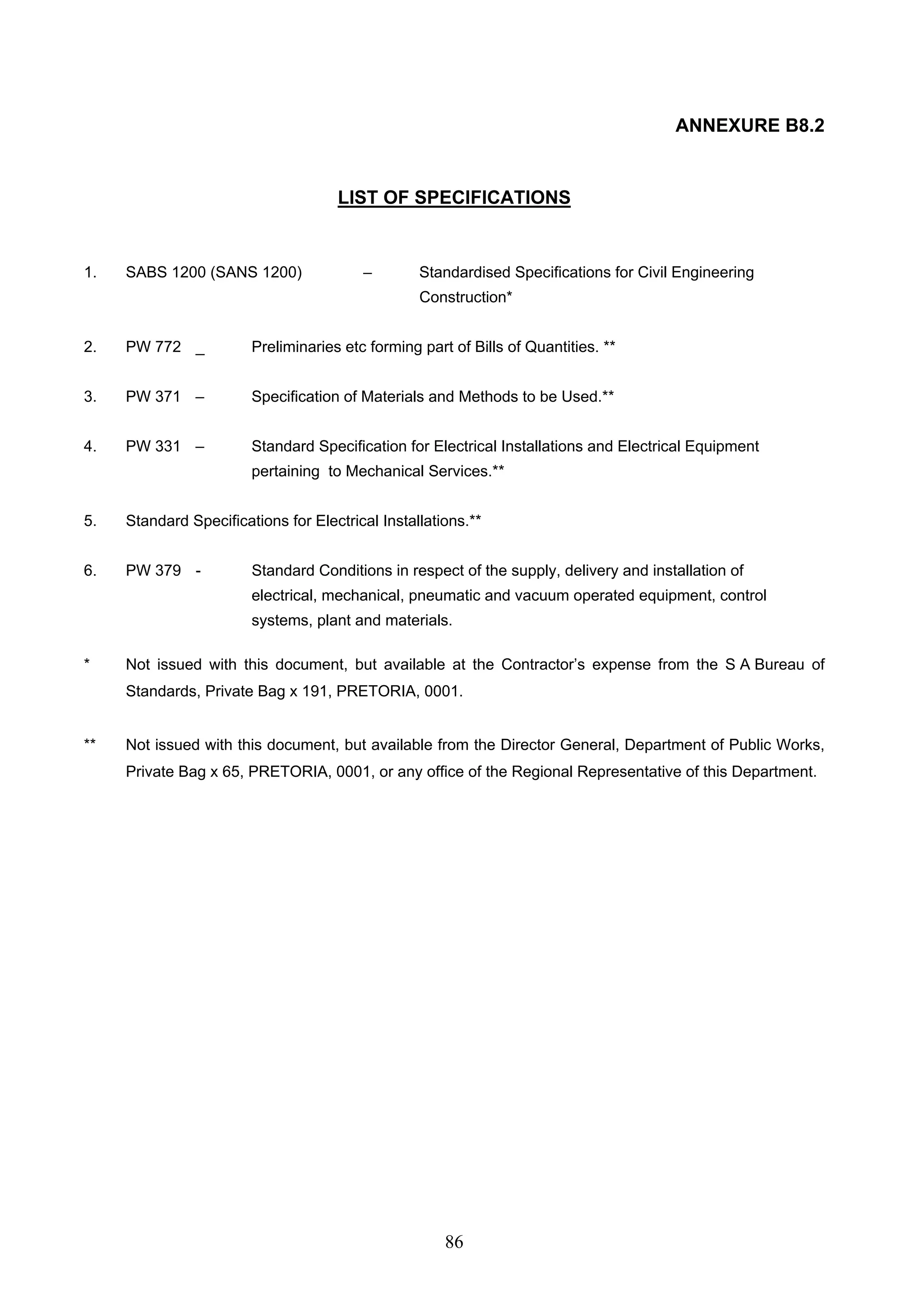86 
ANNEXURE B8.2 
LIST OF SPECIFICATIONS 
1. SABS 1200 (SANS 1200) – Standardised Specifications for Civil Engineering 
Construction* 
2. PW 772 _ Preliminaries etc forming part of Bills of Quantities. ** 
3. PW 371 – Specification of Materials and Methods to be Used.** 
4. PW 331 – Standard Specification for Electrical Installations and Electrical Equipment 
pertaining to Mechanical Services.** 
5. Standard Specifications for Electrical Installations.** 
6. PW 379 - Standard Conditions in respect of the supply, delivery and installation of 
electrical, mechanical, pneumatic and vacuum operated equipment, control 
systems, plant and materials. 
* Not issued with this document, but available at the Contractor’s expense from the S A Bureau of 
Standards, Private Bag x 191, PRETORIA, 0001. 
** Not issued with this document, but available from the Director General, Department of Public Works, 
Private Bag x 65, PRETORIA, 0001, or any office of the Regional Representative of this Department. 
 