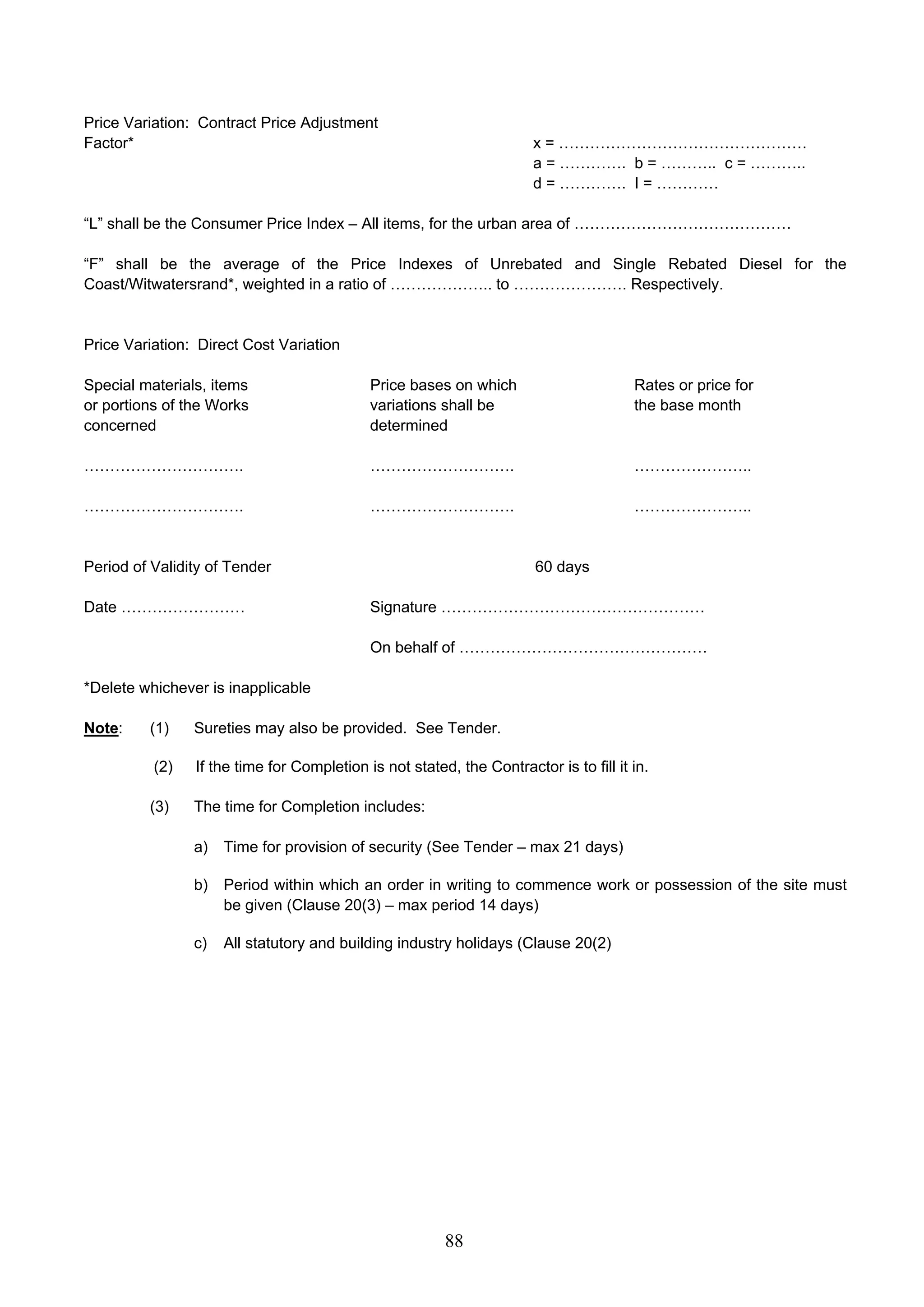 Price Variation: Contract Price Adjustment 
Factor* x = ………………………………………… 
88 
a = …………. b = ……….. c = ……….. 
d = …………. I = ………… 
“L” shall be the Consumer Price Index – All items, for the urban area of …………………………………… 
“F” shall be the average of the Price Indexes of Unrebated and Single Rebated Diesel for the 
Coast/Witwatersrand*, weighted in a ratio of ……………….. to …………………. Respectively. 
Price Variation: Direct Cost Variation 
Special materials, items Price bases on which Rates or price for 
or portions of the Works variations shall be the base month 
concerned determined 
…………………………. ………………………. ………………….. 
…………………………. ………………………. ………………….. 
Period of Validity of Tender 60 days 
Date …………………… Signature …………………………………………… 
On behalf of ………………………………………… 
*Delete whichever is inapplicable 
Note: (1) Sureties may also be provided. See Tender. 
(2) If the time for Completion is not stated, the Contractor is to fill it in. 
(3) The time for Completion includes: 
a) Time for provision of security (See Tender – max 21 days) 
b) Period within which an order in writing to commence work or possession of the site must 
be given (Clause 20(3) – max period 14 days) 
c) All statutory and building industry holidays (Clause 20(2) 
 