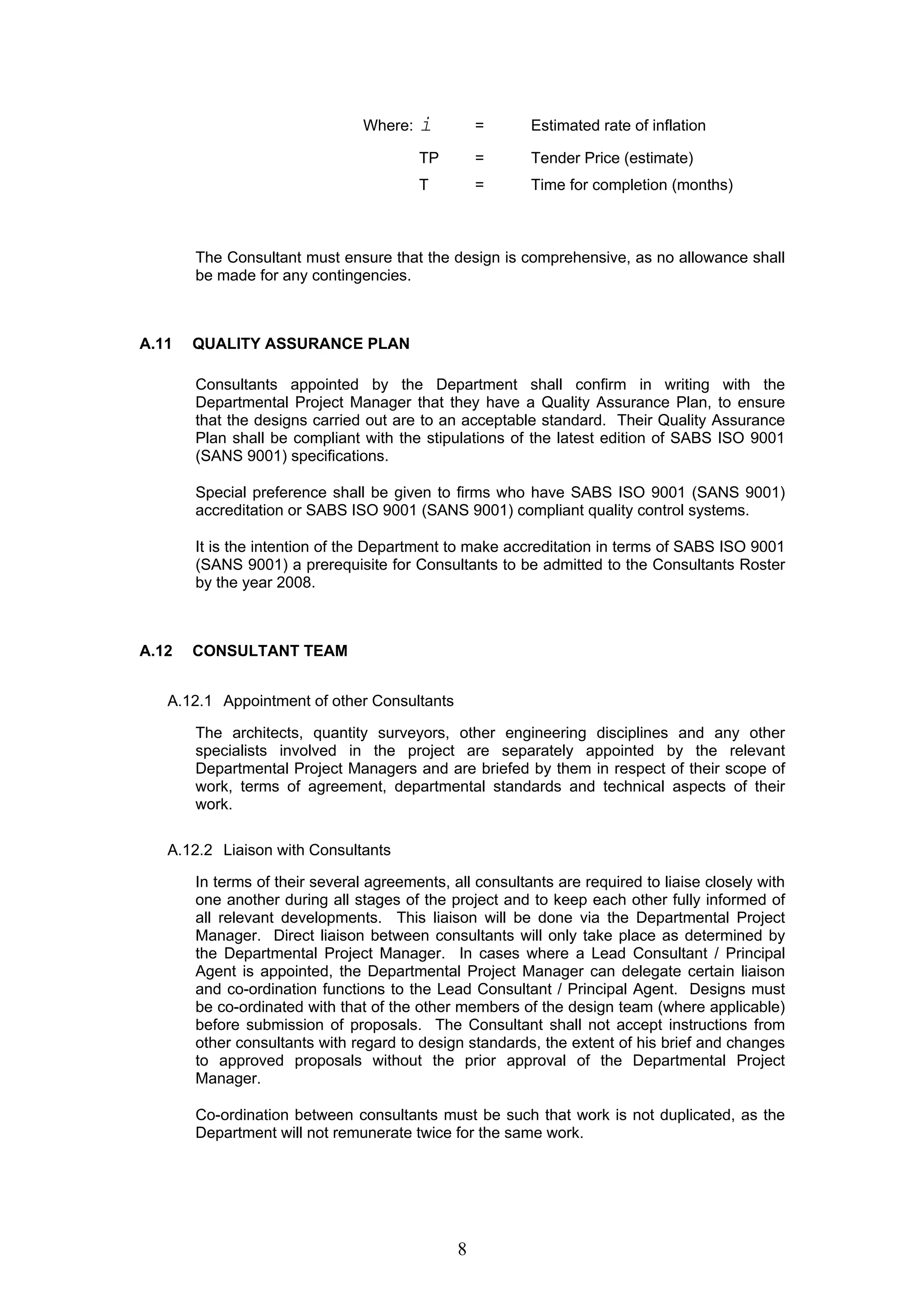 Where: i = Estimated rate of inflation 
TP = Tender Price (estimate) 
T = Time for completion (months) 
The Consultant must ensure that the design is comprehensive, as no allowance shall 
be made for any contingencies. 
8 
A.11 QUALITY ASSURANCE PLAN 
Consultants appointed by the Department shall confirm in writing with the 
Departmental Project Manager that they have a Quality Assurance Plan, to ensure 
that the designs carried out are to an acceptable standard. Their Quality Assurance 
Plan shall be compliant with the stipulations of the latest edition of SABS ISO 9001 
(SANS 9001) specifications. 
Special preference shall be given to firms who have SABS ISO 9001 (SANS 9001) 
accreditation or SABS ISO 9001 (SANS 9001) compliant quality control systems. 
It is the intention of the Department to make accreditation in terms of SABS ISO 9001 
(SANS 9001) a prerequisite for Consultants to be admitted to the Consultants Roster 
by the year 2008. 
A.12 CONSULTANT TEAM 
A.12.1 Appointment of other Consultants 
The architects, quantity surveyors, other engineering disciplines and any other 
specialists involved in the project are separately appointed by the relevant 
Departmental Project Managers and are briefed by them in respect of their scope of 
work, terms of agreement, departmental standards and technical aspects of their 
work. 
A.12.2 Liaison with Consultants 
In terms of their several agreements, all consultants are required to liaise closely with 
one another during all stages of the project and to keep each other fully informed of 
all relevant developments. This liaison will be done via the Departmental Project 
Manager. Direct liaison between consultants will only take place as determined by 
the Departmental Project Manager. In cases where a Lead Consultant / Principal 
Agent is appointed, the Departmental Project Manager can delegate certain liaison 
and co-ordination functions to the Lead Consultant / Principal Agent. Designs must 
be co-ordinated with that of the other members of the design team (where applicable) 
before submission of proposals. The Consultant shall not accept instructions from 
other consultants with regard to design standards, the extent of his brief and changes 
to approved proposals without the prior approval of the Departmental Project 
Manager. 
Co-ordination between consultants must be such that work is not duplicated, as the 
Department will not remunerate twice for the same work. 
 