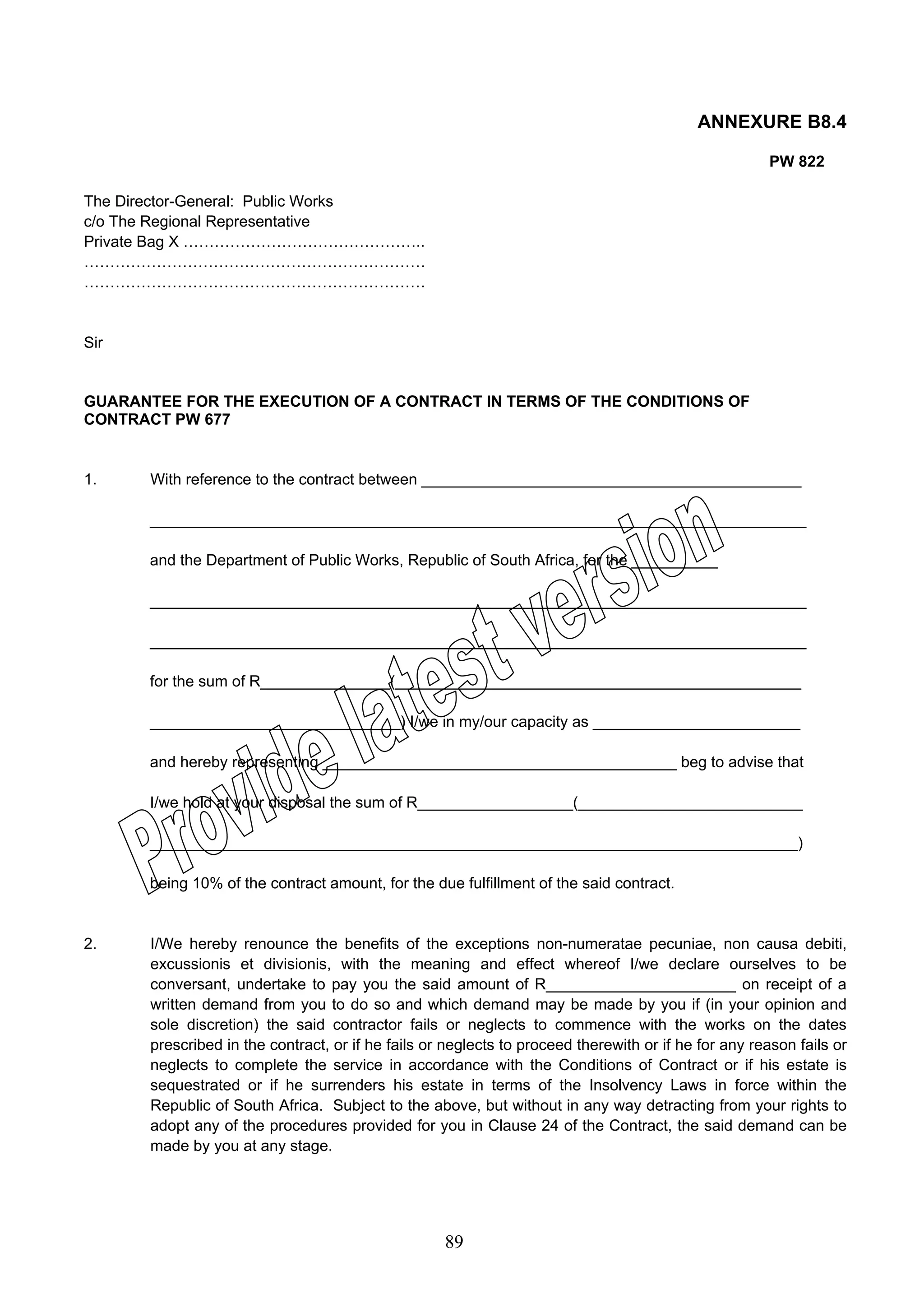 89 
ANNEXURE B8.4 
PW 822 
The Director-General: Public Works 
c/o The Regional Representative 
Private Bag X ……………………………………….. 
………………………………………………………… 
………………………………………………………… 
Sir 
GUARANTEE FOR THE EXECUTION OF A CONTRACT IN TERMS OF THE CONDITIONS OF 
CONTRACT PW 677 
1. With reference to the contract between ____________________________________________ 
____________________________________________________________________________ 
and the Department of Public Works, Republic of South Africa, for the __________ 
____________________________________________________________________________ 
____________________________________________________________________________ 
for the sum of R_______________(_______________________________________________ 
_____________________________) I/we in my/our capacity as ________________________ 
and hereby representing _________________________________________ beg to advise that 
I/we hold at your disposal the sum of R__________________(__________________________ 
___________________________________________________________________________) 
being 10% of the contract amount, for the due fulfillment of the said contract. 
2. I/We hereby renounce the benefits of the exceptions non-numeratae pecuniae, non causa debiti, 
excussionis et divisionis, with the meaning and effect whereof I/we declare ourselves to be 
conversant, undertake to pay you the said amount of R______________________ on receipt of a 
written demand from you to do so and which demand may be made by you if (in your opinion and 
sole discretion) the said contractor fails or neglects to commence with the works on the dates 
prescribed in the contract, or if he fails or neglects to proceed therewith or if he for any reason fails or 
neglects to complete the service in accordance with the Conditions of Contract or if his estate is 
sequestrated or if he surrenders his estate in terms of the Insolvency Laws in force within the 
Republic of South Africa. Subject to the above, but without in any way detracting from your rights to 
adopt any of the procedures provided for you in Clause 24 of the Contract, the said demand can be 
made by you at any stage. 
 