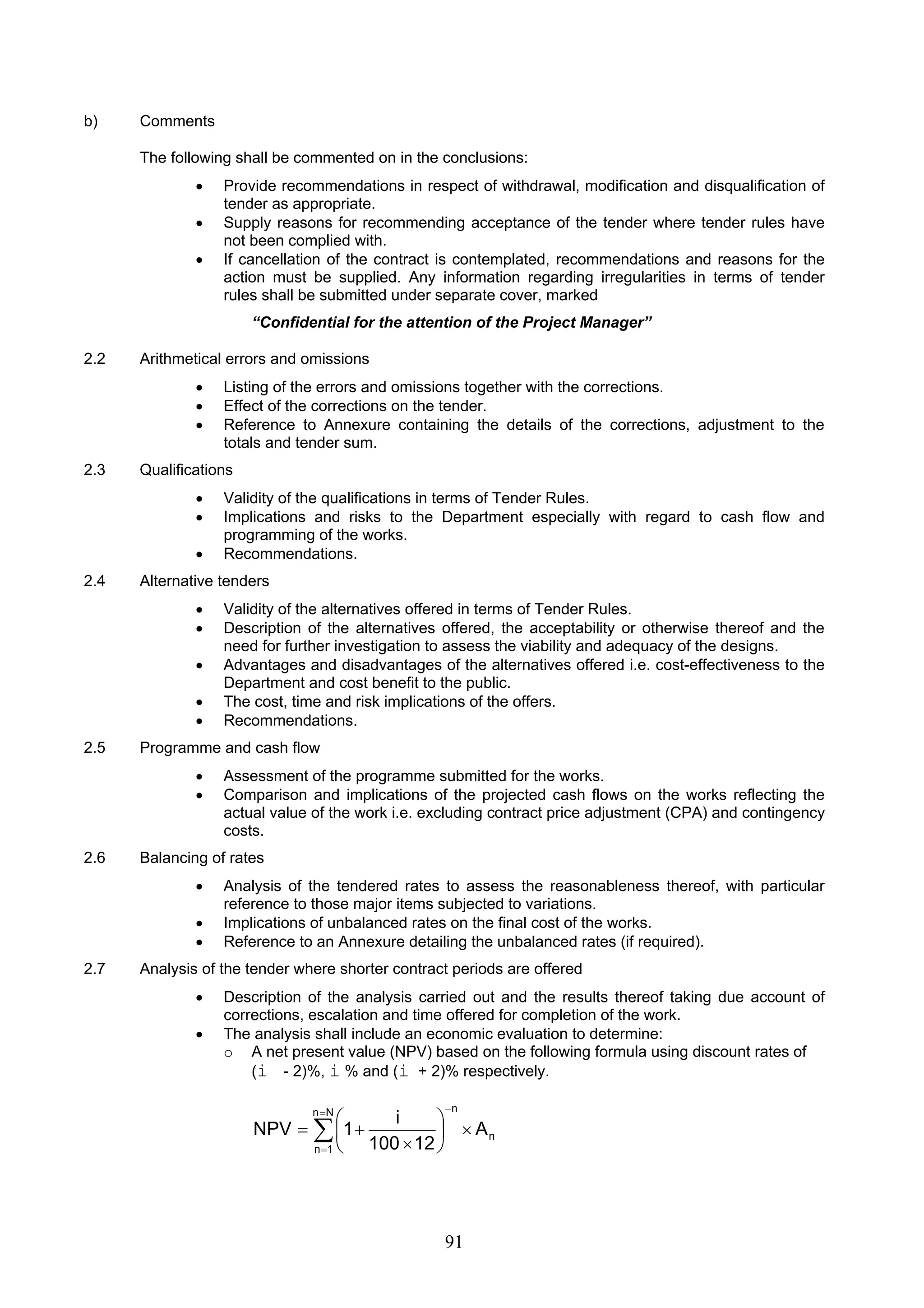 = − 
⎛ 
= Σ 
1 NPV × ⎟⎠ 
91 
b) Comments 
The following shall be commented on in the conclusions: 
• Provide recommendations in respect of withdrawal, modification and disqualification of 
tender as appropriate. 
• Supply reasons for recommending acceptance of the tender where tender rules have 
not been complied with. 
• If cancellation of the contract is contemplated, recommendations and reasons for the 
action must be supplied. Any information regarding irregularities in terms of tender 
rules shall be submitted under separate cover, marked 
“Confidential for the attention of the Project Manager” 
2.2 Arithmetical errors and omissions 
• Listing of the errors and omissions together with the corrections. 
• Effect of the corrections on the tender. 
• Reference to Annexure containing the details of the corrections, adjustment to the 
totals and tender sum. 
2.3 Qualifications 
• Validity of the qualifications in terms of Tender Rules. 
• Implications and risks to the Department especially with regard to cash flow and 
programming of the works. 
• Recommendations. 
2.4 Alternative tenders 
• Validity of the alternatives offered in terms of Tender Rules. 
• Description of the alternatives offered, the acceptability or otherwise thereof and the 
need for further investigation to assess the viability and adequacy of the designs. 
• Advantages and disadvantages of the alternatives offered i.e. cost-effectiveness to the 
Department and cost benefit to the public. 
• The cost, time and risk implications of the offers. 
• Recommendations. 
2.5 Programme and cash flow 
• Assessment of the programme submitted for the works. 
• Comparison and implications of the projected cash flows on the works reflecting the 
actual value of the work i.e. excluding contract price adjustment (CPA) and contingency 
costs. 
2.6 Balancing of rates 
• Analysis of the tendered rates to assess the reasonableness thereof, with particular 
reference to those major items subjected to variations. 
• Implications of unbalanced rates on the final cost of the works. 
• Reference to an Annexure detailing the unbalanced rates (if required). 
2.7 Analysis of the tender where shorter contract periods are offered 
• Description of the analysis carried out and the results thereof taking due account of 
corrections, escalation and time offered for completion of the work. 
• The analysis shall include an economic evaluation to determine: 
o A net present value (NPV) based on the following formula using discount rates of 
(i - 2)%, i % and (i + 2)% respectively. 
n 
n N n 
n 1 
A 
100 12 
⎞ 
⎜⎝ 
× 
= + 
i 
 