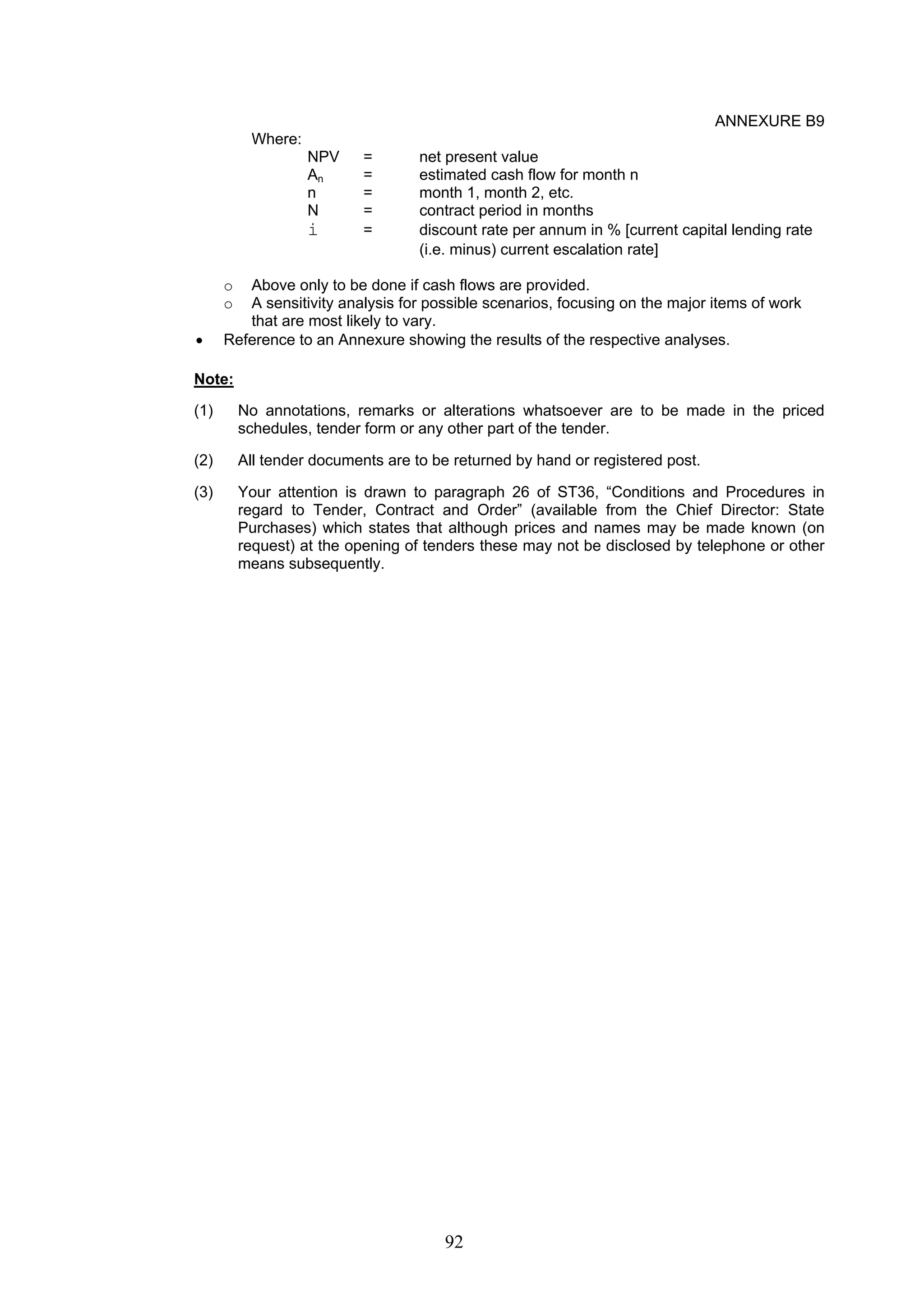 92 
ANNEXURE B9 
Where: 
NPV = net present value 
An = estimated cash flow for month n 
n = month 1, month 2, etc. 
N = contract period in months 
i = discount rate per annum in % [current capital lending rate 
(i.e. minus) current escalation rate] 
o Above only to be done if cash flows are provided. 
o A sensitivity analysis for possible scenarios, focusing on the major items of work 
that are most likely to vary. 
• Reference to an Annexure showing the results of the respective analyses. 
Note: 
(1) No annotations, remarks or alterations whatsoever are to be made in the priced 
schedules, tender form or any other part of the tender. 
(2) All tender documents are to be returned by hand or registered post. 
(3) Your attention is drawn to paragraph 26 of ST36, “Conditions and Procedures in 
regard to Tender, Contract and Order” (available from the Chief Director: State 
Purchases) which states that although prices and names may be made known (on 
request) at the opening of tenders these may not be disclosed by telephone or other 
means subsequently. 
 