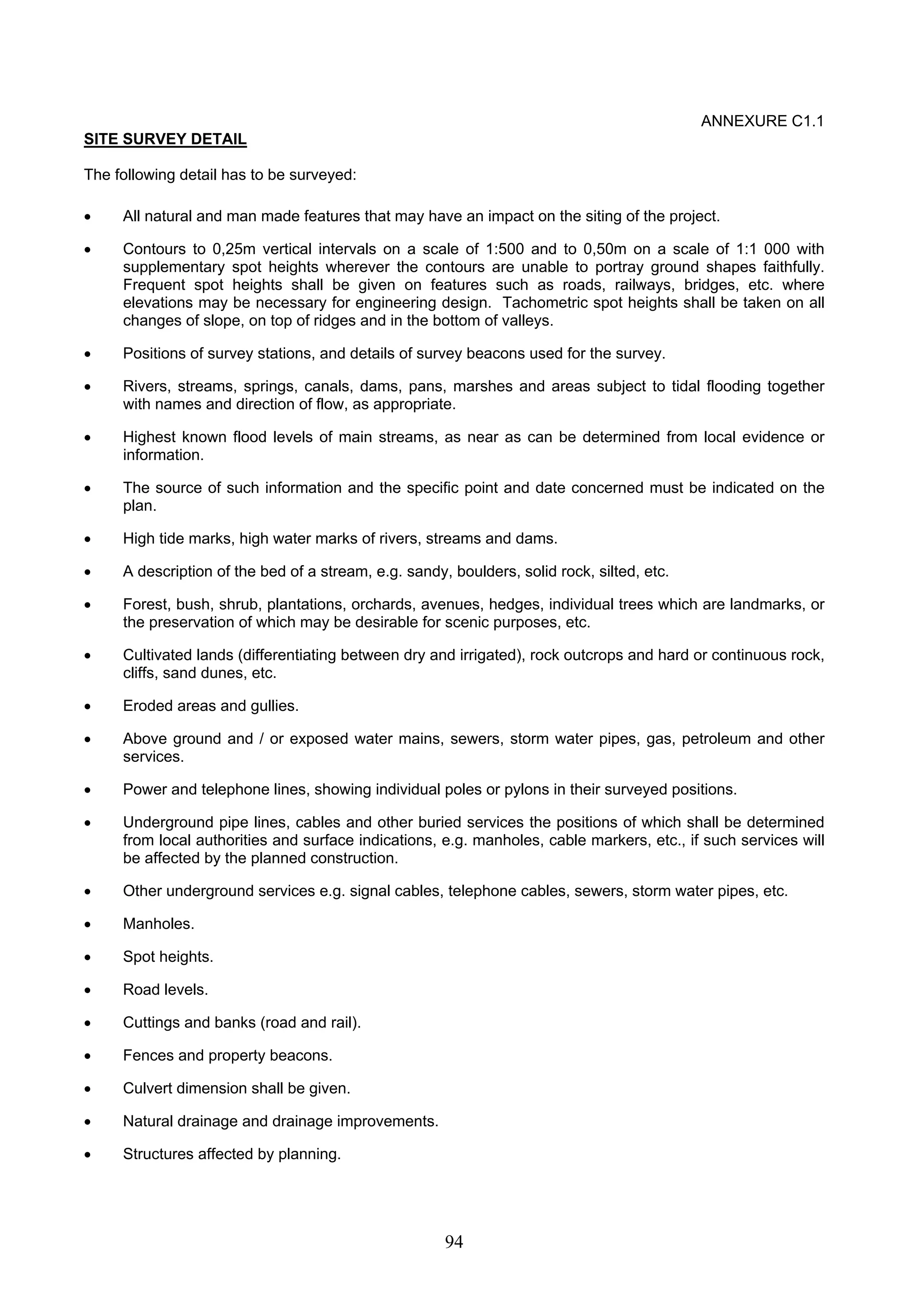 94 
ANNEXURE C1.1 
SITE SURVEY DETAIL 
The following detail has to be surveyed: 
• All natural and man made features that may have an impact on the siting of the project. 
• Contours to 0,25m vertical intervals on a scale of 1:500 and to 0,50m on a scale of 1:1 000 with 
supplementary spot heights wherever the contours are unable to portray ground shapes faithfully. 
Frequent spot heights shall be given on features such as roads, railways, bridges, etc. where 
elevations may be necessary for engineering design. Tachometric spot heights shall be taken on all 
changes of slope, on top of ridges and in the bottom of valleys. 
• Positions of survey stations, and details of survey beacons used for the survey. 
• Rivers, streams, springs, canals, dams, pans, marshes and areas subject to tidal flooding together 
with names and direction of flow, as appropriate. 
• Highest known flood levels of main streams, as near as can be determined from local evidence or 
information. 
• The source of such information and the specific point and date concerned must be indicated on the 
plan. 
• High tide marks, high water marks of rivers, streams and dams. 
• A description of the bed of a stream, e.g. sandy, boulders, solid rock, silted, etc. 
• Forest, bush, shrub, plantations, orchards, avenues, hedges, individual trees which are landmarks, or 
the preservation of which may be desirable for scenic purposes, etc. 
• Cultivated lands (differentiating between dry and irrigated), rock outcrops and hard or continuous rock, 
cliffs, sand dunes, etc. 
• Eroded areas and gullies. 
• Above ground and / or exposed water mains, sewers, storm water pipes, gas, petroleum and other 
services. 
• Power and telephone lines, showing individual poles or pylons in their surveyed positions. 
• Underground pipe lines, cables and other buried services the positions of which shall be determined 
from local authorities and surface indications, e.g. manholes, cable markers, etc., if such services will 
be affected by the planned construction. 
• Other underground services e.g. signal cables, telephone cables, sewers, storm water pipes, etc. 
• Manholes. 
• Spot heights. 
• Road levels. 
• Cuttings and banks (road and rail). 
• Fences and property beacons. 
• Culvert dimension shall be given. 
• Natural drainage and drainage improvements. 
• Structures affected by planning. 
 