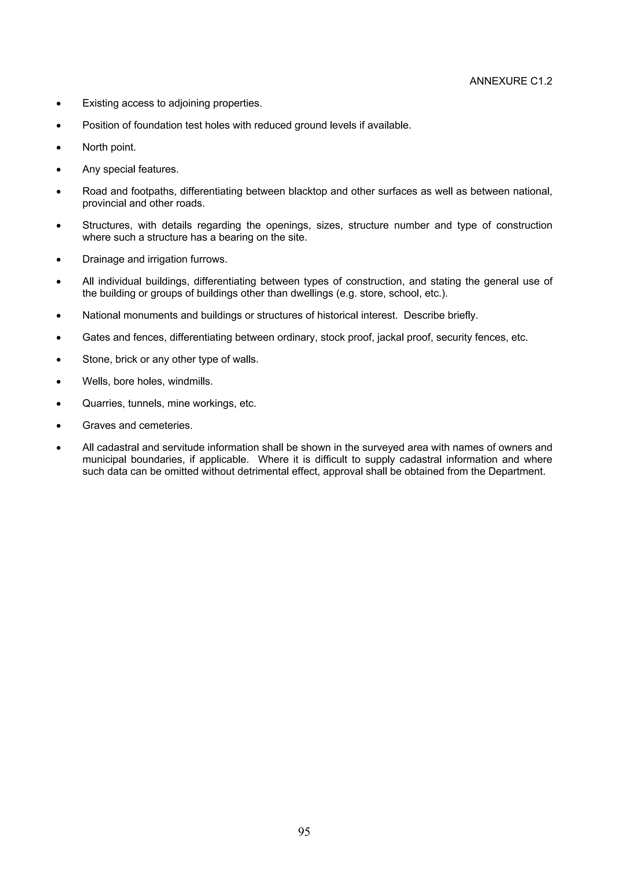95 
ANNEXURE C1.2 
• Existing access to adjoining properties. 
• Position of foundation test holes with reduced ground levels if available. 
• North point. 
• Any special features. 
• Road and footpaths, differentiating between blacktop and other surfaces as well as between national, 
provincial and other roads. 
• Structures, with details regarding the openings, sizes, structure number and type of construction 
where such a structure has a bearing on the site. 
• Drainage and irrigation furrows. 
• All individual buildings, differentiating between types of construction, and stating the general use of 
the building or groups of buildings other than dwellings (e.g. store, school, etc.). 
• National monuments and buildings or structures of historical interest. Describe briefly. 
• Gates and fences, differentiating between ordinary, stock proof, jackal proof, security fences, etc. 
• Stone, brick or any other type of walls. 
• Wells, bore holes, windmills. 
• Quarries, tunnels, mine workings, etc. 
• Graves and cemeteries. 
• All cadastral and servitude information shall be shown in the surveyed area with names of owners and 
municipal boundaries, if applicable. Where it is difficult to supply cadastral information and where 
such data can be omitted without detrimental effect, approval shall be obtained from the Department. 
 