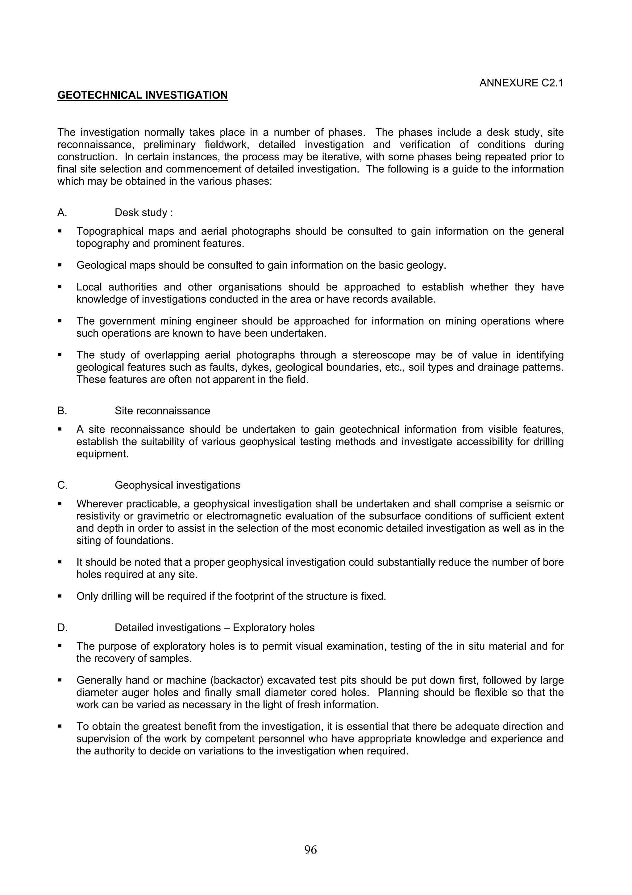 96 
ANNEXURE C2.1 
GEOTECHNICAL INVESTIGATION 
The investigation normally takes place in a number of phases. The phases include a desk study, site 
reconnaissance, preliminary fieldwork, detailed investigation and verification of conditions during 
construction. In certain instances, the process may be iterative, with some phases being repeated prior to 
final site selection and commencement of detailed investigation. The following is a guide to the information 
which may be obtained in the various phases: 
A. Desk study : 
ƒ Topographical maps and aerial photographs should be consulted to gain information on the general 
topography and prominent features. 
ƒ Geological maps should be consulted to gain information on the basic geology. 
ƒ Local authorities and other organisations should be approached to establish whether they have 
knowledge of investigations conducted in the area or have records available. 
ƒ The government mining engineer should be approached for information on mining operations where 
such operations are known to have been undertaken. 
ƒ The study of overlapping aerial photographs through a stereoscope may be of value in identifying 
geological features such as faults, dykes, geological boundaries, etc., soil types and drainage patterns. 
These features are often not apparent in the field. 
B. Site reconnaissance 
ƒ A site reconnaissance should be undertaken to gain geotechnical information from visible features, 
establish the suitability of various geophysical testing methods and investigate accessibility for drilling 
equipment. 
C. Geophysical investigations 
ƒ Wherever practicable, a geophysical investigation shall be undertaken and shall comprise a seismic or 
resistivity or gravimetric or electromagnetic evaluation of the subsurface conditions of sufficient extent 
and depth in order to assist in the selection of the most economic detailed investigation as well as in the 
siting of foundations. 
ƒ It should be noted that a proper geophysical investigation could substantially reduce the number of bore 
holes required at any site. 
ƒ Only drilling will be required if the footprint of the structure is fixed. 
D. Detailed investigations – Exploratory holes 
ƒ The purpose of exploratory holes is to permit visual examination, testing of the in situ material and for 
the recovery of samples. 
ƒ Generally hand or machine (backactor) excavated test pits should be put down first, followed by large 
diameter auger holes and finally small diameter cored holes. Planning should be flexible so that the 
work can be varied as necessary in the light of fresh information. 
ƒ To obtain the greatest benefit from the investigation, it is essential that there be adequate direction and 
supervision of the work by competent personnel who have appropriate knowledge and experience and 
the authority to decide on variations to the investigation when required. 
 