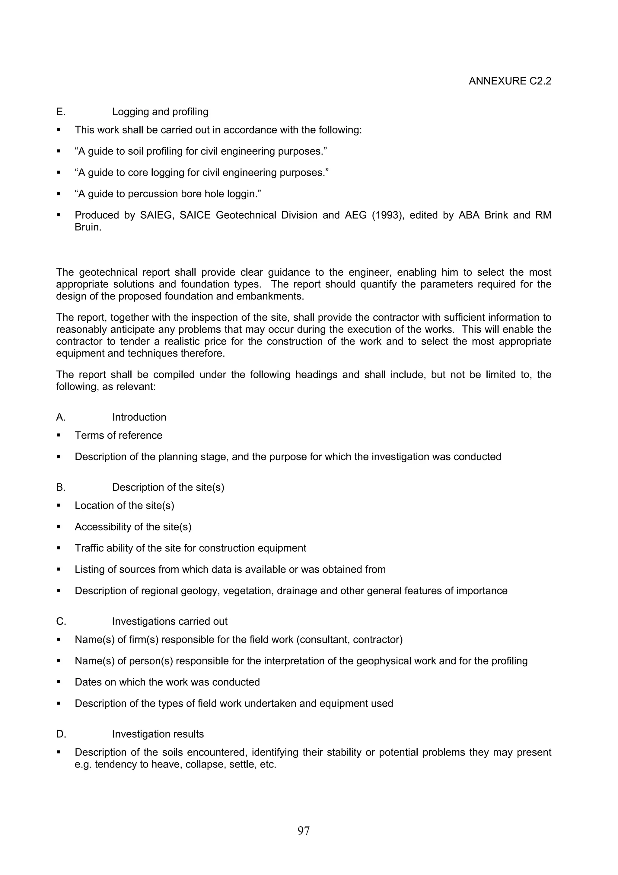 97 
ANNEXURE C2.2 
E. Logging and profiling 
ƒ This work shall be carried out in accordance with the following: 
ƒ “A guide to soil profiling for civil engineering purposes.” 
ƒ “A guide to core logging for civil engineering purposes.” 
ƒ “A guide to percussion bore hole loggin.” 
ƒ Produced by SAIEG, SAICE Geotechnical Division and AEG (1993), edited by ABA Brink and RM 
Bruin. 
The geotechnical report shall provide clear guidance to the engineer, enabling him to select the most 
appropriate solutions and foundation types. The report should quantify the parameters required for the 
design of the proposed foundation and embankments. 
The report, together with the inspection of the site, shall provide the contractor with sufficient information to 
reasonably anticipate any problems that may occur during the execution of the works. This will enable the 
contractor to tender a realistic price for the construction of the work and to select the most appropriate 
equipment and techniques therefore. 
The report shall be compiled under the following headings and shall include, but not be limited to, the 
following, as relevant: 
A. Introduction 
ƒ Terms of reference 
ƒ Description of the planning stage, and the purpose for which the investigation was conducted 
B. Description of the site(s) 
ƒ Location of the site(s) 
ƒ Accessibility of the site(s) 
ƒ Traffic ability of the site for construction equipment 
ƒ Listing of sources from which data is available or was obtained from 
ƒ Description of regional geology, vegetation, drainage and other general features of importance 
C. Investigations carried out 
ƒ Name(s) of firm(s) responsible for the field work (consultant, contractor) 
ƒ Name(s) of person(s) responsible for the interpretation of the geophysical work and for the profiling 
ƒ Dates on which the work was conducted 
ƒ Description of the types of field work undertaken and equipment used 
D. Investigation results 
ƒ Description of the soils encountered, identifying their stability or potential problems they may present 
e.g. tendency to heave, collapse, settle, etc. 
 