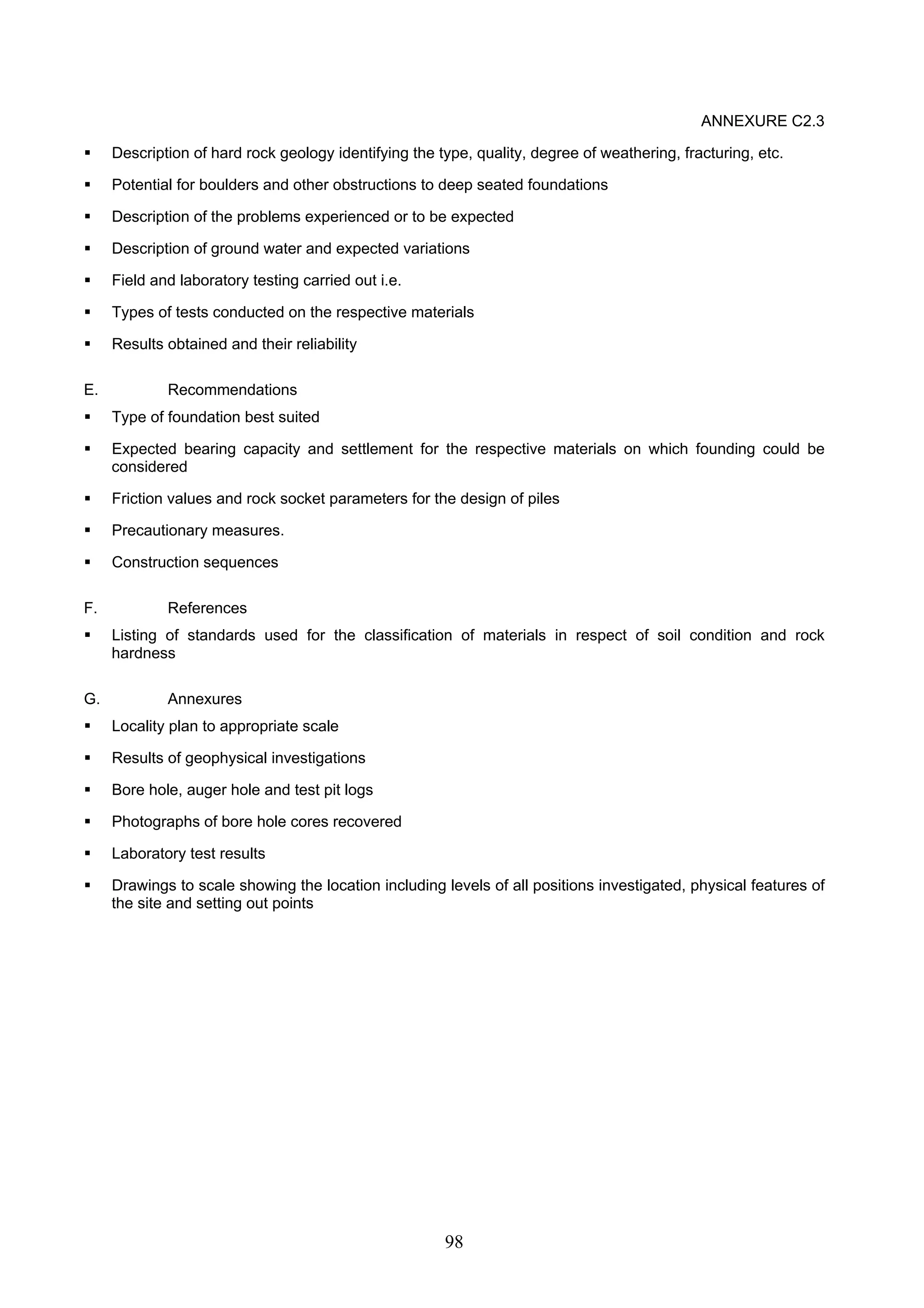 98 
ANNEXURE C2.3 
ƒ Description of hard rock geology identifying the type, quality, degree of weathering, fracturing, etc. 
ƒ Potential for boulders and other obstructions to deep seated foundations 
ƒ Description of the problems experienced or to be expected 
ƒ Description of ground water and expected variations 
ƒ Field and laboratory testing carried out i.e. 
ƒ Types of tests conducted on the respective materials 
ƒ Results obtained and their reliability 
E. Recommendations 
ƒ Type of foundation best suited 
ƒ Expected bearing capacity and settlement for the respective materials on which founding could be 
considered 
ƒ Friction values and rock socket parameters for the design of piles 
ƒ Precautionary measures. 
ƒ Construction sequences 
F. References 
ƒ Listing of standards used for the classification of materials in respect of soil condition and rock 
hardness 
G. Annexures 
ƒ Locality plan to appropriate scale 
ƒ Results of geophysical investigations 
ƒ Bore hole, auger hole and test pit logs 
ƒ Photographs of bore hole cores recovered 
ƒ Laboratory test results 
ƒ Drawings to scale showing the location including levels of all positions investigated, physical features of 
the site and setting out points 
 