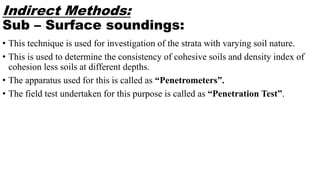 Indirect Methods:
Sub – Surface soundings:
• This technique is used for investigation of the strata with varying soil nature.
• This is used to determine the consistency of cohesive soils and density index of
cohesion less soils at different depths.
• The apparatus used for this is called as “Penetrometers”.
• The field test undertaken for this purpose is called as “Penetration Test”.
 