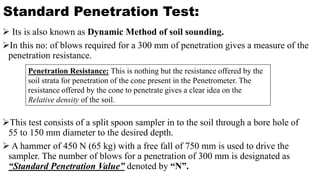 Standard Penetration Test:
 Its is also known as Dynamic Method of soil sounding.
In this no: of blows required for a 300 mm of penetration gives a measure of the
penetration resistance.
This test consists of a split spoon sampler in to the soil through a bore hole of
55 to 150 mm diameter to the desired depth.
 A hammer of 450 N (65 kg) with a free fall of 750 mm is used to drive the
sampler. The number of blows for a penetration of 300 mm is designated as
“Standard Penetration Value” denoted by “N”.
Penetration Resistance: This is nothing but the resistance offered by the
soil strata for penetration of the cone present in the Penetrometer. The
resistance offered by the cone to penetrate gives a clear idea on the
Relative density of the soil.
 