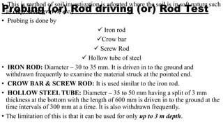 Probing (or) Rod driving (or) Rod Test
• This is method of soil investigation is adopted where the soil is in soft nature such
as clay, sand, gravel, etc.,
• Probing is done by
 Iron rod
Crow bar
 Screw Rod
 Hollow tube of steel
• IRON ROD: Diameter – 30 to 35 mm. It is driven in to the ground and
withdrawn frequently to examine the material struck at the pointed end.
• CROW BAR & SCREW ROD: It is used similar to the iron rod.
• HOLLOW STEEL TUBE: Diameter – 35 to 50 mm having a split of 3 mm
thickness at the bottom with the length of 600 mm is driven in to the ground at the
time intervals of 300 mm at a time. It is also withdrawn frequently.
• The limitation of this is that it can be used for only up to 3 m depth.
 