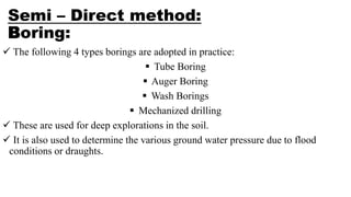 Semi – Direct method:
Boring:
 The following 4 types borings are adopted in practice:
 Tube Boring
 Auger Boring
 Wash Borings
 Mechanized drilling
 These are used for deep explorations in the soil.
 It is also used to determine the various ground water pressure due to flood
conditions or draughts.
 