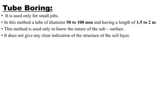 Tube Boring:
• It is used only for small jobs.
• In this method a tube of diameter 50 to 100 mm and having a length of 1.5 to 2 m.
• This method is used only to know the nature of the sub – surface .
• It does not give any clear indication of the structure of the soil layer.
 