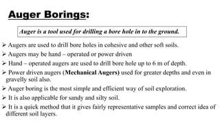 Auger Borings:
 Augers are used to drill bore holes in cohesive and other soft soils.
 Augers may be hand – operated or power driven
 Hand – operated augers are used to drill bore hole up to 6 m of depth.
 Power driven augers (Mechanical Augers) used for greater depths and even in
gravelly soil also.
 Auger boring is the most simple and efficient way of soil exploration.
 It is also applicable for sandy and silty soil.
 It is a quick method that it gives fairly representative samples and correct idea of
different soil layers.
Auger is a tool used for drilling a bore hole in to the ground.
 
