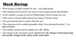 Wash Boring:
• Wash boring is simple method for sub – soil explorations.
• This method can be used for any types of soil except gravels and boulders.
• In this method a casing of steel of 1.5 m length is driven inside the soil.
• Then water is forced under pressure by using an electric motor.
• This pressurized water is used to drill the soil.
• The casing has to be washed repeatedly when it has advanced another 1.5 m
approximately.
• This method can be used for depths up to 35 – 45 m.
• The change in the soil strata can be identified by the change in the progressing
rate and the change in the colour of the wash water.
 