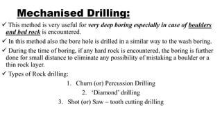 Mechanised Drilling:
 This method is very useful for very deep boring especially in case of boulders
and bed rock is encountered.
 In this method also the bore hole is drilled in a similar way to the wash boring.
 During the time of boring, if any hard rock is encountered, the boring is further
done for small distance to eliminate any possibility of mistaking a boulder or a
thin rock layer.
 Types of Rock drilling:
1. Churn (or) Percussion Drilling
2. ‘Diamond’ drilling
3. Shot (or) Saw – tooth cutting drilling
 