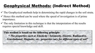 Geophysical Methods: (Indirect Method)
 The Geophysical methods help in determining the rapid changes in the soil strata.
 Hence this method can be used where the speed of investigation is of prime
importance.
 The only limitation in this technique is that the interpretation of the results
requires special knowledge and skill.
This method is based on the following principle:
“ The properties such as Elasticity / Seismicity, Electric, Radioactive,
Gravitational, Magnetic, etc., properties vary for different types of soil”
 